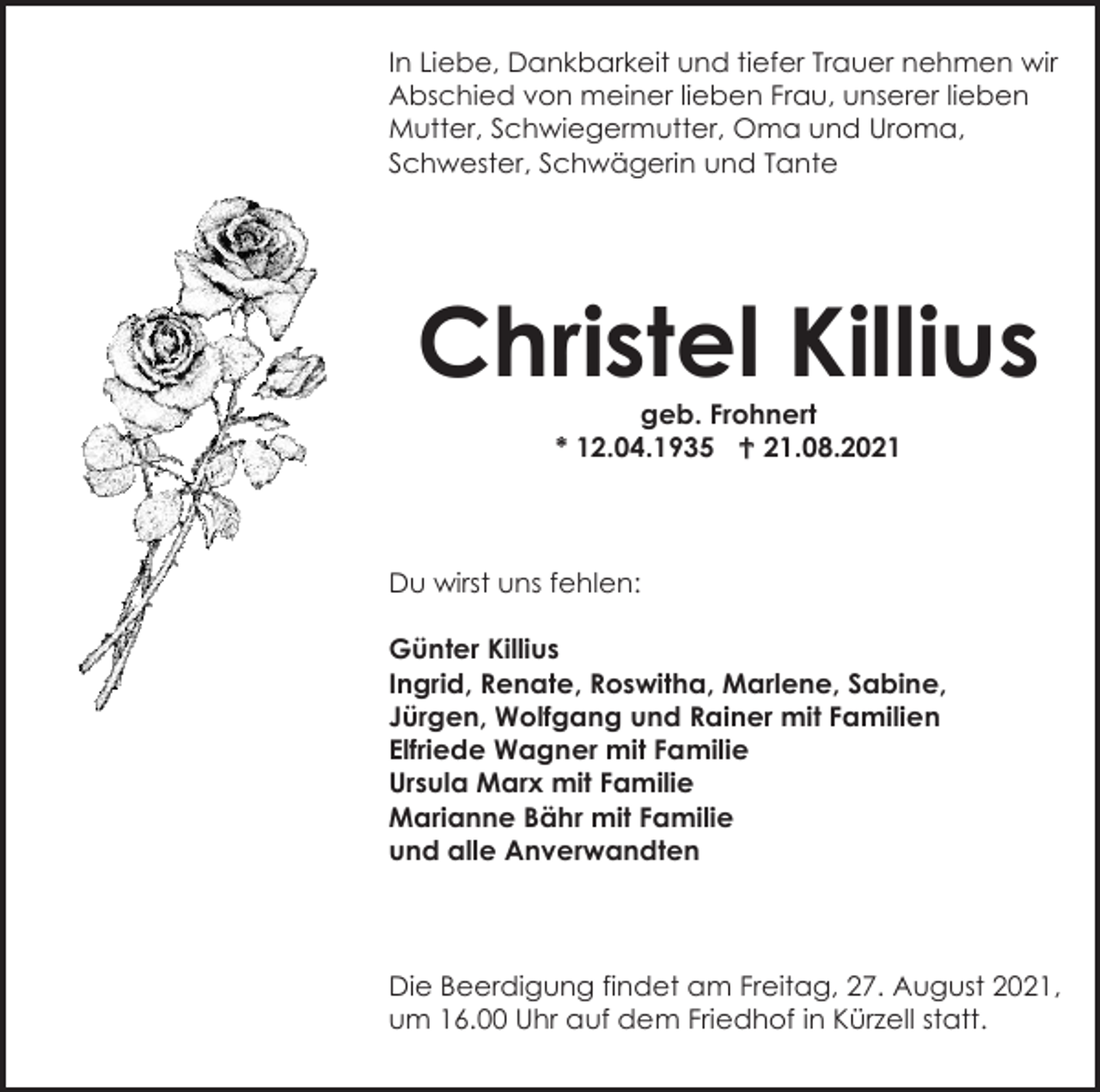 <p>In Liebe, Dankbarkeit und tiefer Trauer nehmen wir<br />Abschied von meiner lieben Frau, unserer lieben<br />Mutter, Schwiegermutter, Oma und Uroma,<br />Schwester, Schwägerin und Tante</p><p>Christel Killius<br />geb. Frohnert<br />* 12.04.1935  21.08.2021</p><p>Du wirst uns fehlen:<br />Günter Killius<br />Ingrid, Renate, Roswitha, Marlene, Sabine,<br />Jürgen, Wolfgang und Rainer mit Familien<br />Elfriede Wagner mit Familie<br />Ursula Marx mit Familie<br />Marianne Bähr mit Familie<br />und alle Anverwandten</p><p>Die Beerdigung findet am Freitag, 27. August 2021,<br />um 16.00 Uhr auf dem Friedhof in Kürzell statt.</p>