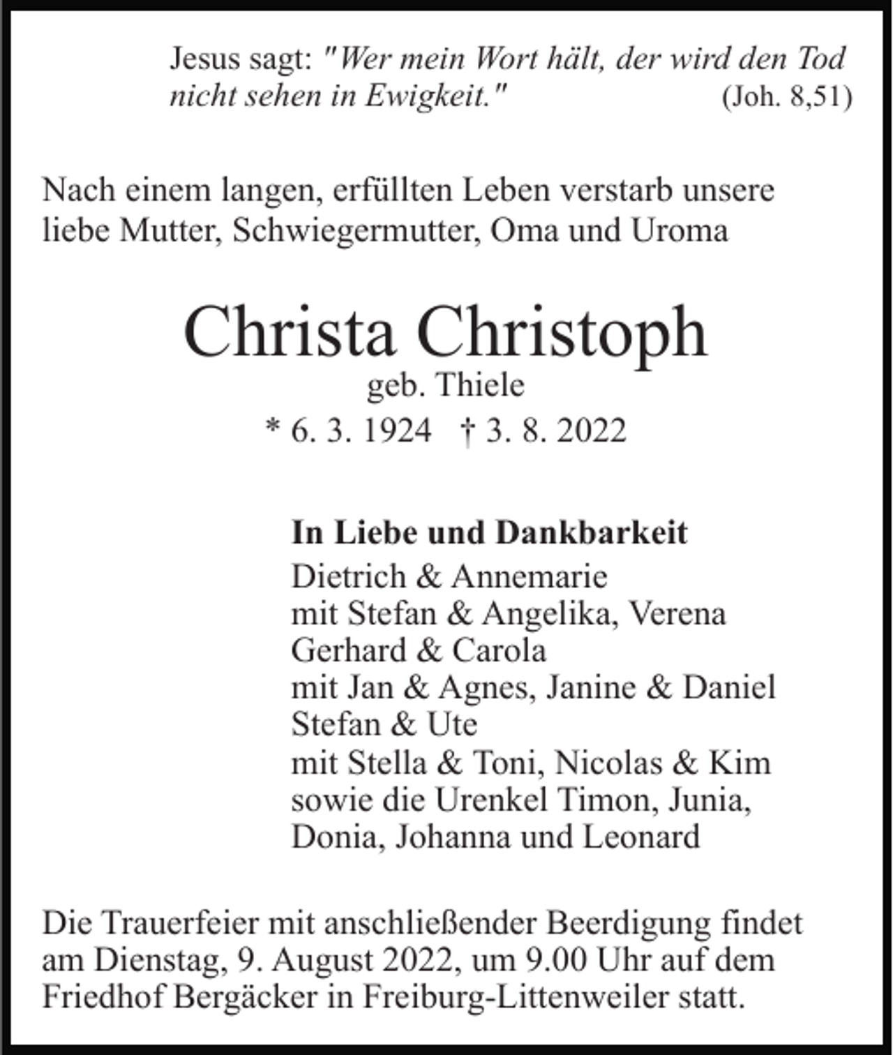 <p>Jesus sagt: " Wer mein Wort hält, der wird den Tod<br />nicht sehen in Ewigkeit."<br />(Joh. 8,51)</p><p>Nach einem langen, erfüllten Leben verstarb unsere<br />liebe Mutter, Schwiegermutter, Oma und Uroma</p><p>Christa Christoph<br />geb. Thiele<br />* 6. 3. 1924 † 3. 8. 2022</p><p>In Liebe und Dankbarkeit<br />Dietrich &amp; Annemarie<br />mit Stefan &amp; Angelika, Verena<br />Gerhard &amp; Carola<br />mit Jan &amp; Agnes, Janine &amp; Daniel<br />Stefan &amp; Ute<br />mit Stella &amp; Toni, Nicolas &amp; Kim<br />sowie die Urenkel Timon, Junia,<br />Donia, Johanna und Leonard<br />Die Trauerfeier mit anschließender Beerdigung findet<br />am Dienstag, 9. August 2022, um 9.00 Uhr auf dem<br />Friedhof Bergäcker in Freiburg-Littenweiler statt.</p>
