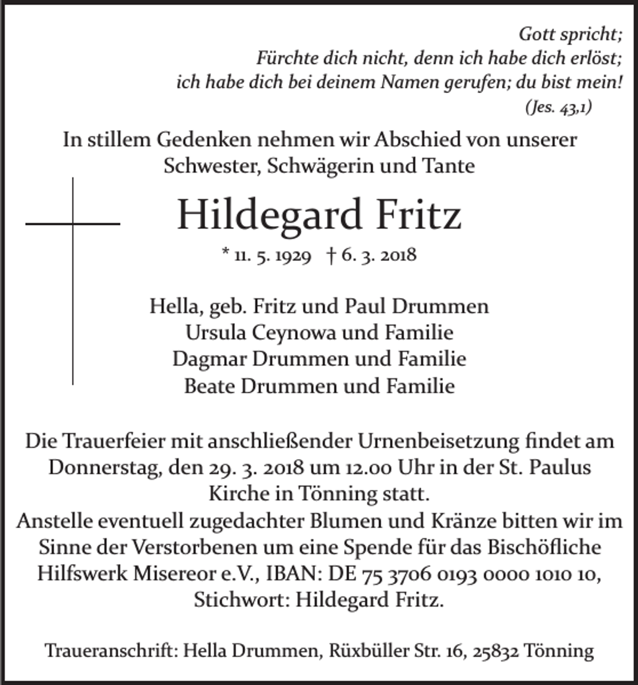 <p>GGott spricht;<br />ott s pri c ht;<br />FFürchte dich nicht, denn ich habe dich erlöst;<br />ür c ht e di c h ni c ht, d e n n i c h h a b e di c h erl ö st;<br />iich habe dich bei deinem Namen gerufen; du bist mein!<br />c h h a b e di c h b ei d ei n e m N a m e n g er uf e n; d u bi st m ei n!<br />(J e s. 4 3,1)<br />(Jes. 43,1)</p><p>IInn stillem<br />still e m Gedenken<br />G e d e n k e n nehmen<br />n eh m e n wir<br />wir Abschied<br />A b s c hi e d vvon<br />o n unserer<br />u n s er er<br />Schwester,<br />S c h w e st er, SSchwägerin<br />c h w ä g eri n und<br />u n d Tante<br />T a nt e</p><p>Hildegard<br />Fritz<br />Hil<br />d e g ar d Frit<br />z<br />** 11.<br />11. 5.<br />5. 1192 2 9 †† 6.<br />6. 3.<br />3. 2018<br />2 01 8</p><p>HHella,<br />ell a, ggeb.<br />e b. Frit<br />z uund<br />n d PPaul<br />a ul Drummen<br />Dr u m m e n<br />Fritz<br />Ursula<br />Ur s ul a CCeynowa<br />e y n o w a uund<br />n d FFamilie<br />a mili e<br />D a g m ar Dr<br />u m m e n uund<br />n d Familie<br />F a mili e<br />Dagmar<br />Drummen<br />B e at e Drummen<br />Dr u m m e n uund<br />n d FFamilie<br />a mili e<br />Beate<br />Die<br />Di<br />e TrTrauerfeier<br />a u erf ei er mit<br />mit aanschließender<br />n s c hli e ß e n d er Urnenbeisetzung<br />Ur n e n b ei s et z u n g ﬁndet<br />ﬁ n d et aamm<br />DDonnerstag,<br />o n n er st a g, dden<br />e n 229.<br />9. 3.3.22018<br />01 8 um<br />u m 112.00<br />2. Uhr<br />U hr iin<br />n der<br />d er St.<br />St. Paulus<br />P a ul u s<br />Kir<br />c h e i in<br />n TTönning<br />ö n ni n g ststatt.<br />att.<br />Kirche<br />AAnstelle<br />n st ell e eeventuell<br />v e nt u ell zzugedachter<br />u g e d a c ht er Blumen<br />Bl u m e n und<br />u n d Kränze<br />Kr ä n z e bitt<br />e n wir<br />wir iim<br />m<br />bitten<br />Si<br />n n e der<br />d er Verstorbenen<br />V er st or b e n e n um<br />u m eine<br />ei n e Spende<br />S p e n d e für<br />f ür das<br />d a s Bischöﬂiche<br />Bi s c h ö ﬂi c h e<br />Sinne<br />Hilf<br />s w er k Misereor<br />Mi s er e or e.e.V.,<br />V. , IBAN:<br />I B A N: DE<br />D E 75<br />7 5 3706<br />3 7 0 6 0193<br />01 9 3 000 1010<br />1 01 0 10,<br />1 0,<br />Hilfswerk<br />Stichwort:<br />Sti c h w ort: Hildegard<br />Hil d e g ar d Fritz.<br />Fr it z.<br />Traueranschrift:<br />Tr<br />a u er a n s c hrift: Hella<br />H ell a Drummen,<br />D r u m m e n, Rüxbüller<br />R ü x b üll er Str.<br />Str. 16,<br />1 6, 2583 5 8 3 2 Tönning<br />T ö n ni n g</p>