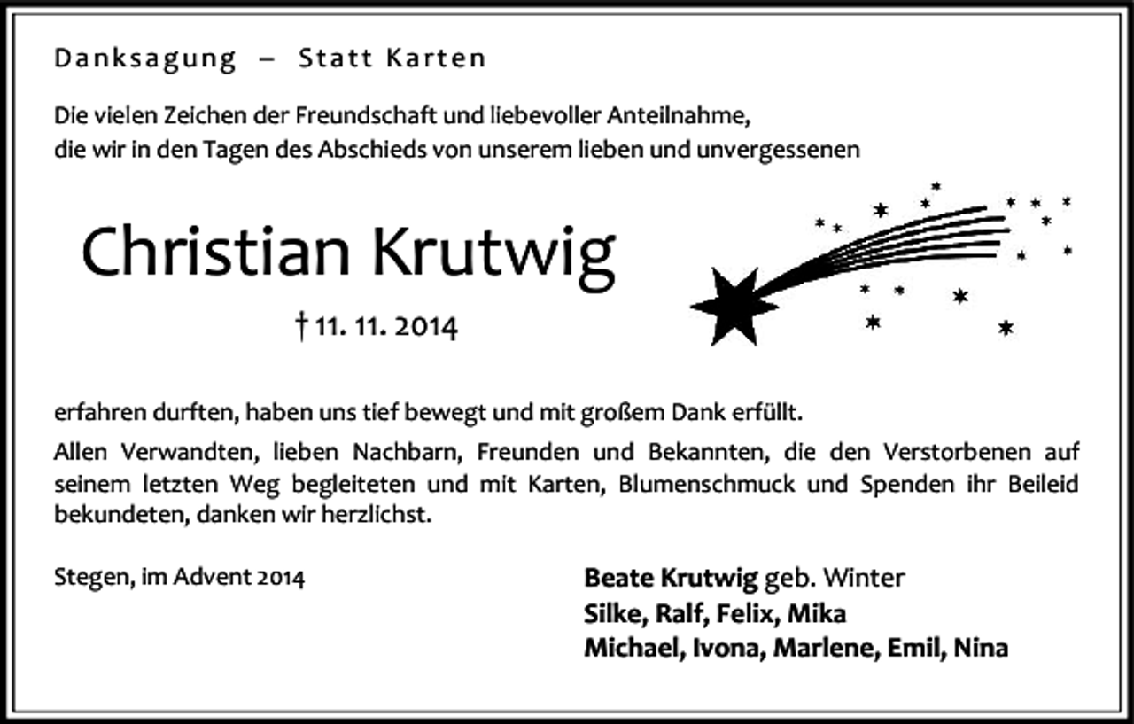 <p>Danksagung � Statt Karten<br />Die vielen Zeichen der Freundschaft und liebevoller Anteilnahme,<br />die wir in den Tagen des Abschieds von unserem lieben und unvergessenen</p><p>Christian Krutwig<br />† 11. 11. 2014<br />erfahren durften, haben uns tief bewegt und mit großem Dank erfüllt.<br />Allen Verwandten, lieben Nachbarn, Freunden und Bekannten, die den Verstorbenen auf<br />seinem letzten Weg begleiteten und mit Karten, Blumenschmuck und Spenden ihr Beileid<br />bekundeten, danken wir herzlichst.<br />Stegen, im Advent 2014</p><p>Beate Krutwig geb. Winter<br />Silke, Ralf, Felix, Mika<br />Michael, Ivona, Marlene, Emil, Nina</p>