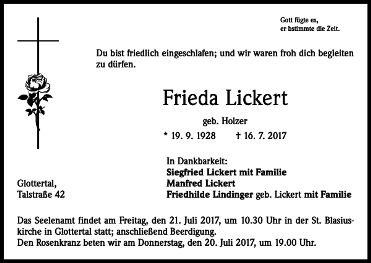 <p>Gott fügte es,<br />er bstimmte die Zeit.</p><p>Du bist friedlich eingeschlafen; und wir waren froh dich begleiten<br />zu dürfen.</p><p>Frieda Lickert<br />geb. Holzer<br />* 19. 9. 1928 † 16. 7. 2017</p><p>Glottertal,<br />Talstraße 42</p><p>In Dankbarkeit:<br />Siegfried Lickert mit Familie<br />Manfred Lickert<br />Friedhilde Lindinger geb. Lickert mit Familie</p><p>Das Seelenamt findet am Freitag, den 21. Juli 2017, um 10.30 Uhr in der St. Blasius­<br />kirche in Glottertal statt; anschließend Beerdigung.<br />Den Rosenkranz beten wir am Donnerstag, den 20. Juli 2017, um 19.00 Uhr.</p>