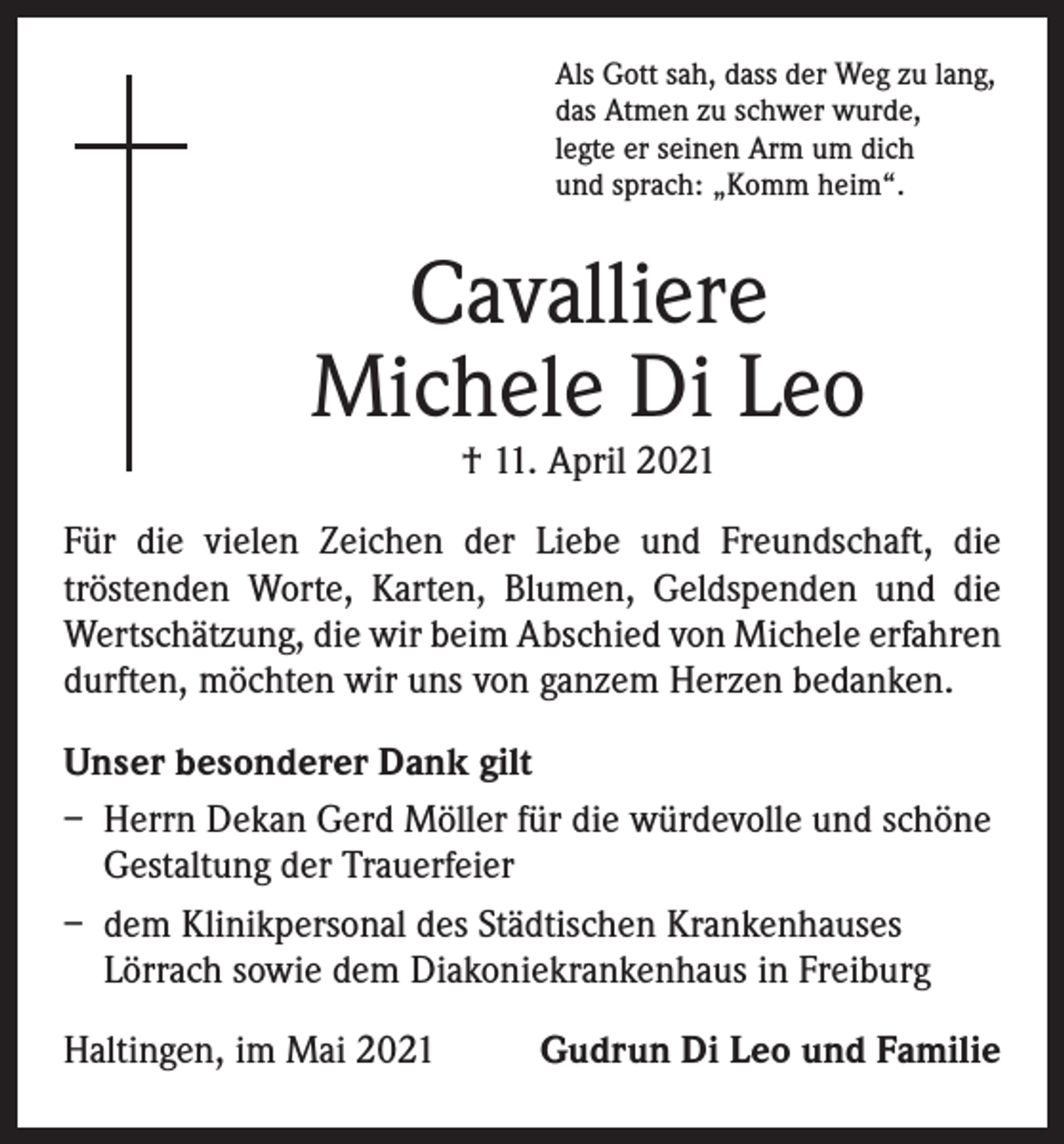 <p>Als Gott sah, dass der Weg zu lang,<br />das Atmen zu schwer wurde,<br />legte er seinen Arm um dich<br />und sprach: „Komm heim“.</p><p>Cavalliere<br />Michele Di Leo<br />† 11. April 2021</p><p>Für die vielen Zeichen der Liebe und Freundschaft, die<br />­tröstenden Worte, Karten, Blumen, Geldspenden und die<br />Wertschätzung, die wir beim Abschied von Michele erfahren<br />durften, möchten wir uns von ganzem Herzen bedanken.<br />Unser besonderer Dank gilt<br />– Herrn Dekan Gerd Möller für die würdevolle und schöne<br />Gestaltung der Trauerfeier<br />– dem Klinikpersonal des Städtischen Krankenhauses<br />Lörrach sowie dem Diakoniekrankenhaus in Freiburg<br />Haltingen, im Mai 2021</p><p>Gudrun Di Leo und Familie</p>