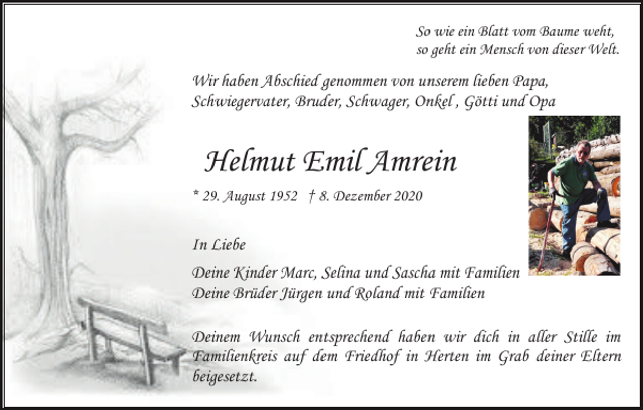 <p>So wie ein Blatt vom Baume weht,<br />so geht ein Mensch von dieser Welt.</p><p>Wir haben Abschied genommen von unserem lieben Papa,<br />Schwiegervater, Bruder, Schwager, Onkel , Götti und Opa</p><p>Helmut Emil Amrein<br />* 29. August 1952 † 8. Dezember 2020</p><p>In Liebe<br />Deine Kinder Marc, Selina und Sascha mit Familien<br />Deine Brüder Jürgen und Roland mit Familien<br />Deinem Wunsch entsprechend haben wir dich in aller Stille im<br />Familienkreis auf dem Friedhof in Herten im Grab deiner Eltern<br />beigesetzt.</p>