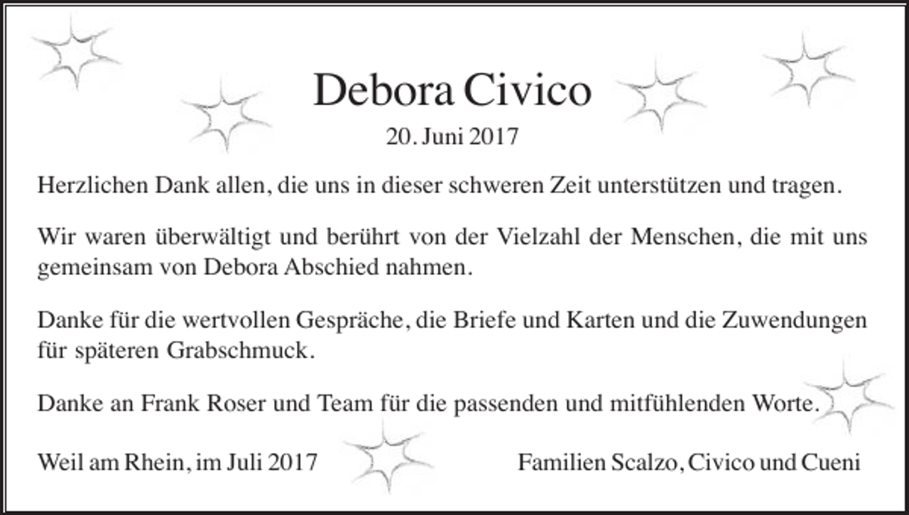 <p>Debora Civico<br />20. Juni 2017<br />Herzlichen Dank allen, die uns in dieser schweren Zeit unterstützen und tragen.<br />Wir waren überwältigt und berührt von der Vielzahl der Menschen, die mit uns<br />gemeinsam von Debora Abschied nahmen.<br />Danke für die wertvollen Gespräche, die Briefe und Karten und die Zuwendungen<br />für späteren Grabschmuck.<br />Danke an Frank Roser und Team für die passenden und mitfühlenden Worte.<br />Weil am Rhein, im Juli 2017</p><p>Familien Scalzo, Civico und Cueni</p>