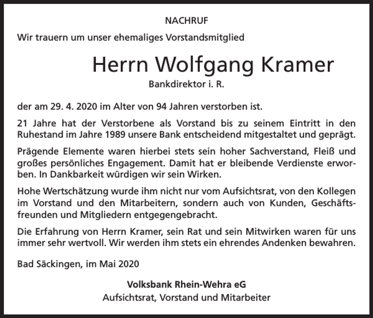 <p>NACHRUF<br />Wir trauern um unser ehemaliges Vorstandsmitglied</p><p>Herrn Wolfgang Kramer<br />Bankdirektor i. R.<br />der am 29. 4. 2020 im Alter von 94 Jahren verstorben ist.<br />21 Jahre hat der Verstorbene als Vorstand bis zu seinem Eintritt in den<br />Ruhestand im Jahre 1989 unsere Bank entscheidend mitgestaltet und geprägt.<br />Prägende Elemente waren hierbei stets sein hoher Sachverstand, Fleiß und<br />großes persönliches Engagement. Damit hat er bleibende Verdienste erworben. In Dankbarkeit würdigen wir sein Wirken.<br />Hohe Wertschätzung wurde ihm nicht nur vom Aufsichtsrat, von den Kollegen<br />im Vorstand und den Mitarbeitern, sondern auch von Kunden, Geschäftsfreunden und Mitgliedern entgegengebracht.<br />Die Erfahrung von Herrn Kramer, sein Rat und sein Mitwirken waren für uns<br />immer sehr wertvoll. Wir werden ihm stets ein ehrendes Andenken bewahren.<br />Bad Säckingen, im Mai 2020<br />Volksbank Rhein-Wehra eG<br />Aufsichtsrat, Vorstand und Mitarbeiter</p>