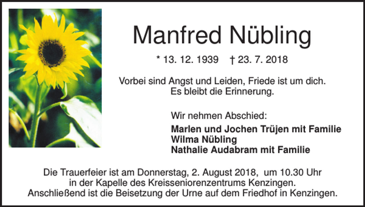 <p>Manfred Nübling<br />* 13. 12. 1939</p><p>† 23. 7. 2018</p><p>Vorbei sind Angst und Leiden, Friede ist um dich.<br />Es bleibt die Erinnerung.<br />Wir nehmen Abschied:<br />Marlen und Jochen Trüjen mit Familie<br />Wilma Nübling<br />Nathalie Audabram mit Familie<br />Die Trauerfeier ist am Donnerstag, 2. August 2018, um 10.30 Uhr<br />in der Kapelle des Kreisseniorenzentrums Kenzingen.<br />Anschließend ist die Beisetzung der Urne auf dem Friedhof in Kenzingen.</p>