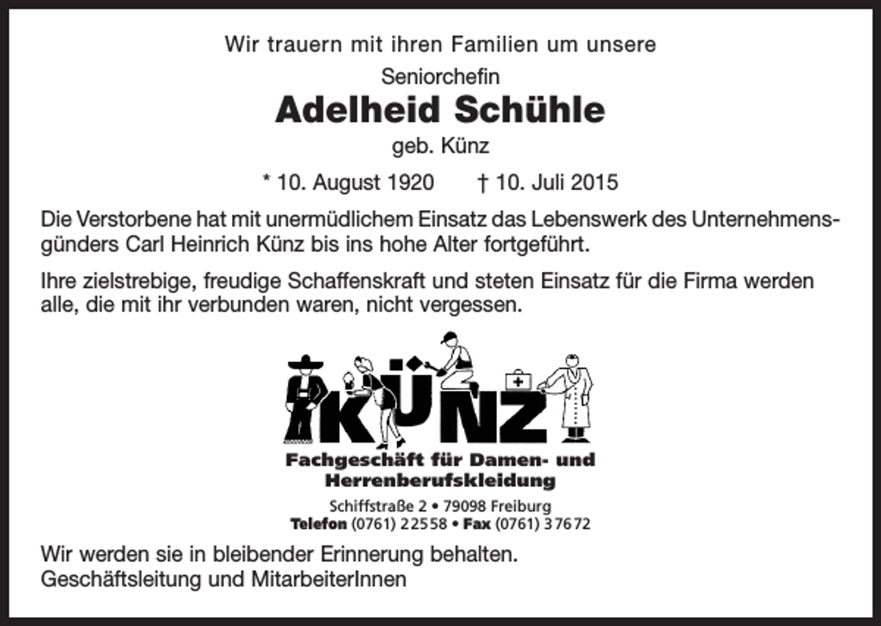 <p>Wir trauern mit ihren Familien um unsere<br />Seniorchefin</p><p>Adelheid Schühle<br />geb. Künz</p><p>* 10. August 1920 † 10. Juli 2015<br />Die Verstorbene hat mit unermüdlichem Einsatz das Lebenswerk des Unternehmens­<br />günders Carl Heinrich Künz bis ins hohe Alter fortgeführt.<br />Ihre zielstrebige, freudige Schaffenskraft und steten Einsatz für die Firma werden<br />alle, die mit ihr verbunden waren, nicht vergessen.</p><p>Fachgeschäft für Damen- und<br />Herrenberufskleidung<br />Schiffstraße 2 • 79098 Freiburg<br />Telefon (0761) 8 • Fax (0761) 3 76 72</p><p>Wir werden sie in bleibender Erinnerung behalten.<br />Geschäftsleitung und MitarbeiterInnen</p>