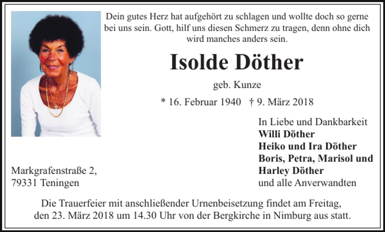 <p>Dein<br />D ei n ggutes<br />ut es HHerz<br />er z hhat<br />at aaufgehört<br />uf g e h ört zzu<br />u sschlagen<br />c hl a g e n uund<br />n d wollte<br />w ol lt e doch<br />d o c h so<br />s o gerne<br />g er n e<br />bei<br />b ei uuns<br />ns ssein.<br />ei n. Gott,<br />G ott, hilf<br />hilf uuns<br />n s diesen<br />di es e n Schmerz<br />S c h m er z zu<br />z u tr<br />tragen,<br />a g e n, ddenn<br />e n n oohne<br />h n e di<br />dich<br />ch<br />wir<br />wird<br />d manches<br />m a n c h es aanders<br />n d ers s sein.<br />ei n .</p><p>Is ol d e Döther<br />D öt h e r<br />Isolde<br />geb.<br />g e b. Kunze<br />K u nze</p><p>** 116.<br />9. MMärz<br />6. Februar<br />F e br u ar 11940<br />9 4 0 †† 9.<br />är z</p><p>M ar k gr af e nstr a ß e 2,2,<br />Markgrafenstraße<br />779331<br />9 1 Teningen<br />Te ni n g e n</p><p>IInn Liebe<br />Li e b e und<br />u n d Dankbarkeit<br />D a n k b ar k eit<br />WilliDDöther<br />Willi<br />öt h e r<br />HHeiko<br />ei k o uund<br />n d I Ira<br />r a DDöther<br />öt h e r<br />BBoris,<br />o ris, PPetra,<br />et r a, Marisol<br />M a ris ol uund<br />nd<br />HHarley<br />a rl e y DDöther<br />öt h e r<br />uund<br />n d all<br />e Anverwandten<br />A n v er w a n dt e n<br />alle</p><p>Die<br />Di<br />e TrTrauerfeier<br />a u erf ei er mit<br />mit aanschließender<br />ns c h li e ß e n d er Urnenbeisetzung<br />Ur n e n b eis et z u ng fifindet<br />n d et aam<br />m Freitag,<br />Fr eit a g,<br />dden<br />e n 223.<br />3. März<br />M är z 22018<br />0 1 8 uum<br />m 114.30<br />4 . 3 0 Uhr<br />U hr von<br />v o n der<br />d er Bergkirche<br />B er g kir ch e iin<br />n Nimburg<br />Ni m b ur g aaus<br />us ststatt.<br />att.</p>