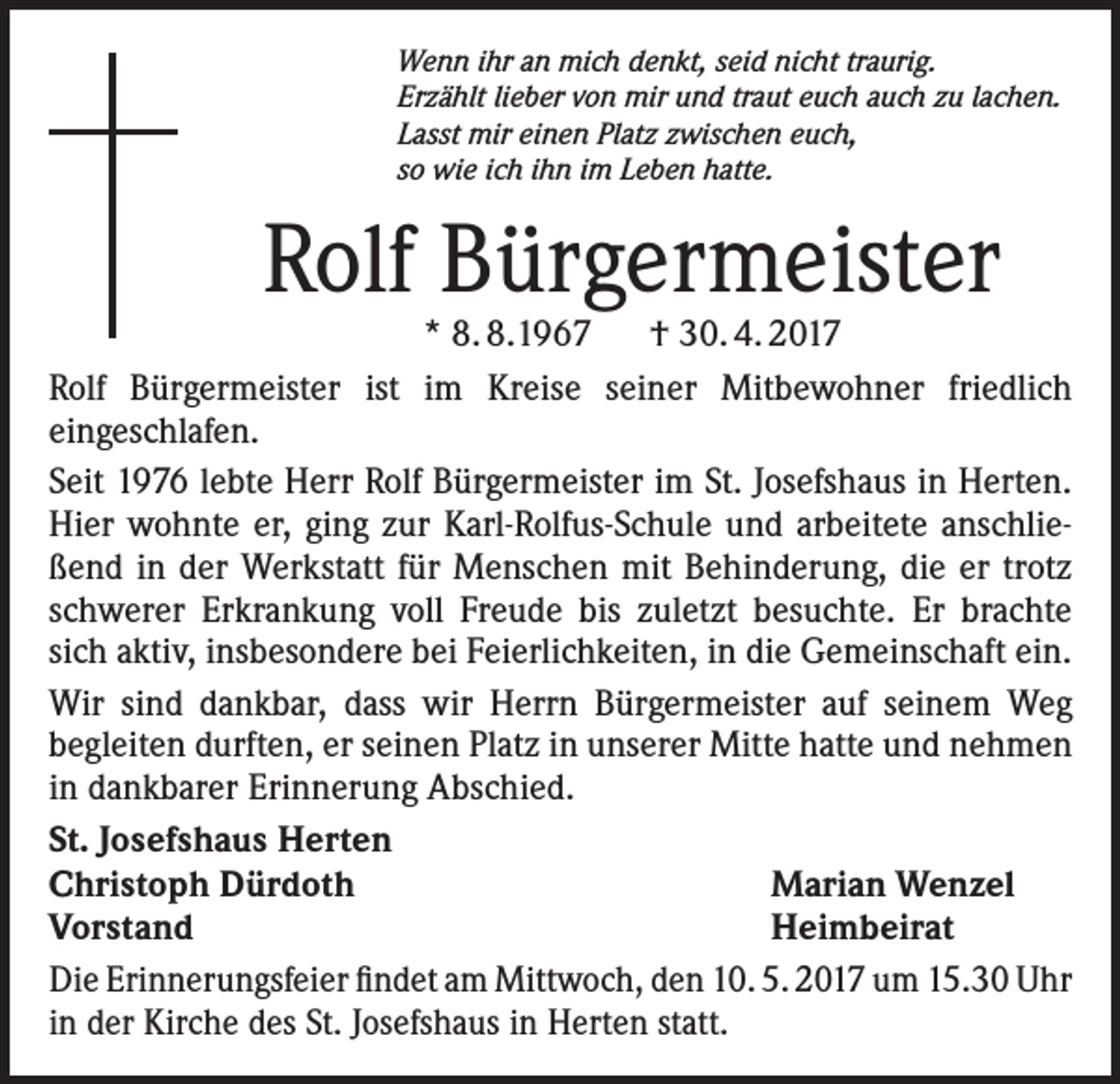 <p>Wenn ihr an mich denkt, seid nicht traurig.<br />Erzählt lieber von mir und traut euch auch zu lachen.<br />Lasst mir einen Platz zwischen euch,<br />so wie ich ihn im Leben hatte.</p><p>Rolf Bürgermeister</p><p>* 8. 8.1967 † 30. 4. 2017<br />Rolf Bürgermeister ist im Kreise seiner Mitbewohner friedlich<br />eingeschlafen.<br />Seit 1976 lebte Herr Rolf Bürgermeister im St. Josefshaus in Herten.<br />Hier wohnte er, ging zur Karl-Rolfus-Schule und arbeitete anschließend in der Werkstatt für Menschen mit Behinderung, die er trotz<br />schwerer Erkrankung voll Freude bis zuletzt besuchte. Er brachte<br />sich aktiv, insbesondere bei Feierlichkeiten, in die Gemeinschaft ein.<br />Wir sind dankbar, dass wir Herrn Bürgermeister auf seinem Weg<br />begleiten durften, er seinen Platz in unserer Mitte hatte und nehmen<br />in dankbarer Erinnerung Abschied.<br />St. Josefshaus Herten<br />Christoph Dürdoth<br />Marian Wenzel<br />Vorstand<br />Heimbeirat<br />Die Erinnerungsfeier findet am Mittwoch, den 10. 5. 2017 um 15.30 Uhr<br />in der Kirche des St. Josefshaus in Herten statt.</p>