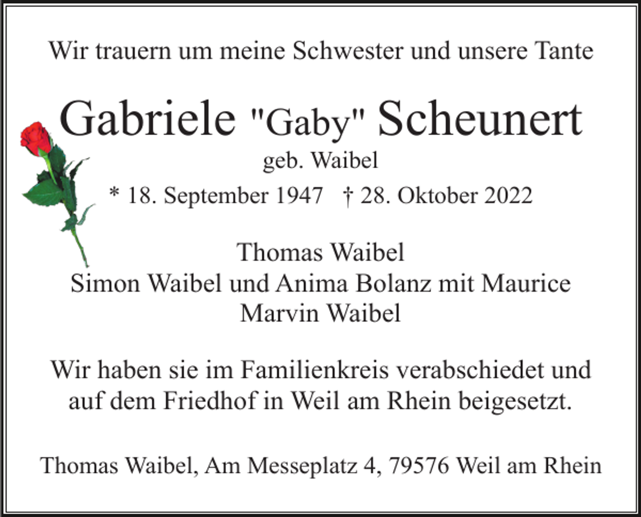 <p>Wir trauern um meine Schwester und unsere Tante</p><p>Gabriele "Gaby" Scheunert<br />geb. Waibel<br />* 18. September 1947 † 28. Oktober 2022</p><p>Thomas Waibel<br />Simon Waibel und Anima Bolanz mit Maurice<br />Marvin Waibel<br />Wir haben sie im Familienkreis verabschiedet und<br />auf dem Friedhof in Weil am Rhein beigesetzt.<br />Thomas Waibel, Am Messeplatz 4, 79576 Weil am Rhein</p>