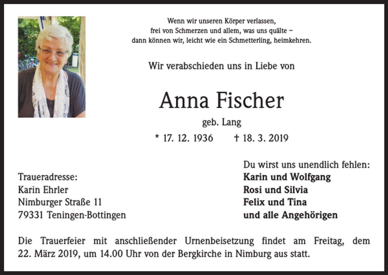 <p>Wenn wir unseren Körper verlassen,<br />frei von Schmerzen und allem, was uns quälte –<br />dann können wir, leicht wie ein Schmetterling, heimkehren.</p><p>Wir verabschieden uns in Liebe von</p><p>Anna Fischer<br />geb. Lang<br />* 17. 12. 1936 † 18. 3. 2019</p><p>Traueradresse:<br />Karin Ehrler<br />Nimburger Straße 11<br />79331 Teningen-Bottingen</p><p>Du wirst uns unendlich fehlen:<br />Karin und Wolfgang<br />Rosi und Silvia<br />Felix und Tina<br />und alle Angehörigen</p><p>Die Trauerfeier mit anschließender Urnenbeisetzung findet am Freitag, dem<br />22. März 2019, um 14.00 Uhr von der Bergkirche in Nimburg aus statt.</p>