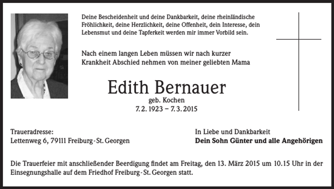 <p>Deine Bescheidenheit und deine Dankbarkeit, deine rheinländische<br />Fröhlichkeit, deine Herzlichkeit, deine Offenheit, dein Interesse, dein<br />Lebensmut und deine Tapferkeit werden mir immer Vorbild sein.</p><p>Nach einem langen Leben müssen wir nach kurzer<br />Krankheit Abschied nehmen von meiner geliebten Mama</p><p>Edith Bernauer<br />geb. Kochen<br />7. 2. 1923 – 7. 3. 2015</p><p>Traueradresse:<br />Lettenweg 6, 79111 Freiburg - St. Georgen</p><p>In Liebe und Dankbarkeit<br />Dein Sohn Günter und alle Angehörigen</p><p>Die Trauerfeier mit anschließender Beerdigung findet am Freitag, den 13. März 2015 um 10.15 Uhr in der<br />Einsegnungshalle auf dem Friedhof Freiburg - St. Georgen statt.</p>
