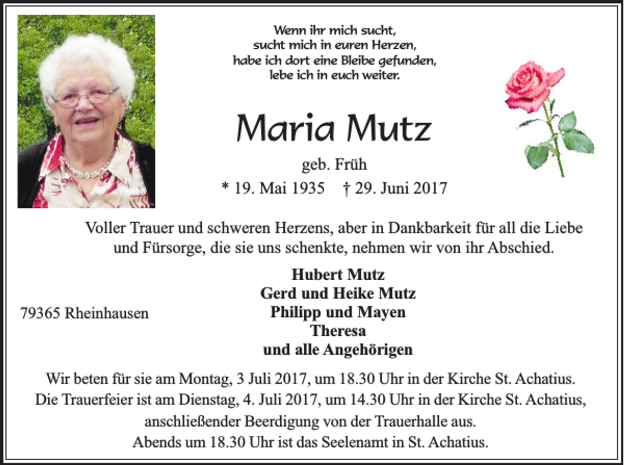 <p>Wenn ihr mich sucht,<br />sucht mich in euren Herzen,<br />habe ich dort eine Bleibe gefunden,<br />lebe ich in euch weiter.</p><p>Maria Mutz<br />geb. Früh<br />* 19. Mai 1935 † 29. Juni 2017<br />Voller Trauer und schweren Herzens, aber in Dankbarkeit für all die Liebe<br />und Fürsorge, die sie uns schenkte, nehmen wir von ihr Abschied.</p><p>79365 Rheinhausen</p><p>Hubert Mutz<br />Gerd und Heike Mutz<br />Philipp und Mayen<br />Theresa<br />und alle Angehörigen</p><p>Wir beten für sie am Montag, 3 Juli 2017, um 18.30 Uhr in der Kirche St. Achatius.<br />Die Trauerfeier ist am Dienstag, 4. Juli 2017, um 14.30 Uhr in der Kirche St. Achatius,<br />anschließender Beerdigung von der Trauerhalle aus.<br />Abends um 18.30 Uhr ist das Seelenamt in St. Achatius.</p>