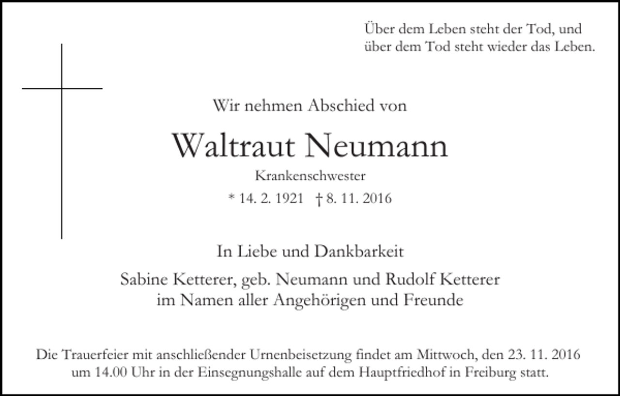 <p>Über dem Leben steht der Tod, und<br />über dem Tod steht wieder das Leben.</p><p>Wir nehmen Abschied von</p><p>Waltraut Neumann<br />Krankenschwester<br />* 14. 2. 1921 † 8. 11. 2016</p><p>In Liebe und Dankbarkeit<br />Sabine Ketterer, geb. Neumann und Rudolf Ketterer<br />im Namen aller Angehörigen und Freunde<br />Die Trauerfeier mit anschließender Urnenbeisetzung findet am Mittwoch, den 23. 11. 2016<br />um 14.00 Uhr in der Einsegnungshalle auf dem Hauptfriedhof in Freiburg statt.</p>