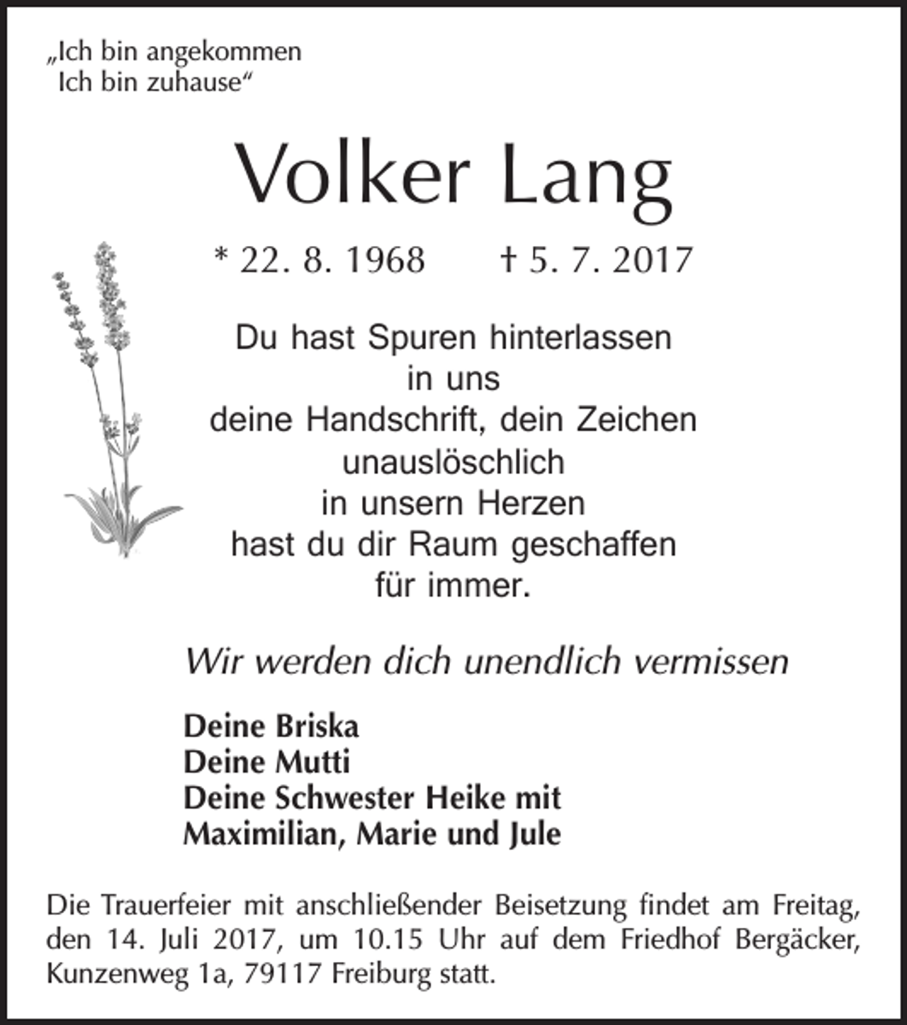 <p>„Ich bin angekommen<br />Ich bin zuhause“</p><p>Volker Lang<br />* 22. 8. 1968 † 5. 7. 2017<br />Du hast Spuren hinterlassen<br />in uns<br />deine Handschrift, dein Zeichen<br />unauslöschlich<br />in unsern Herzen<br />hast du dir Raum geschaffen<br />für immer.<br />Wir werden dich unendlich vermissen<br />Deine Briska<br />Deine Mutti<br />Deine Schwester Heike mit<br />Maximilian, Marie und Jule<br />Die Trauerfeier mit anschließender Beisetzung findet am Freitag,<br />den 14. Juli 2017, um 10.15 Uhr auf dem Friedhof Bergäcker,<br />­Kunzenweg 1a, 79117 Freiburg statt.</p>