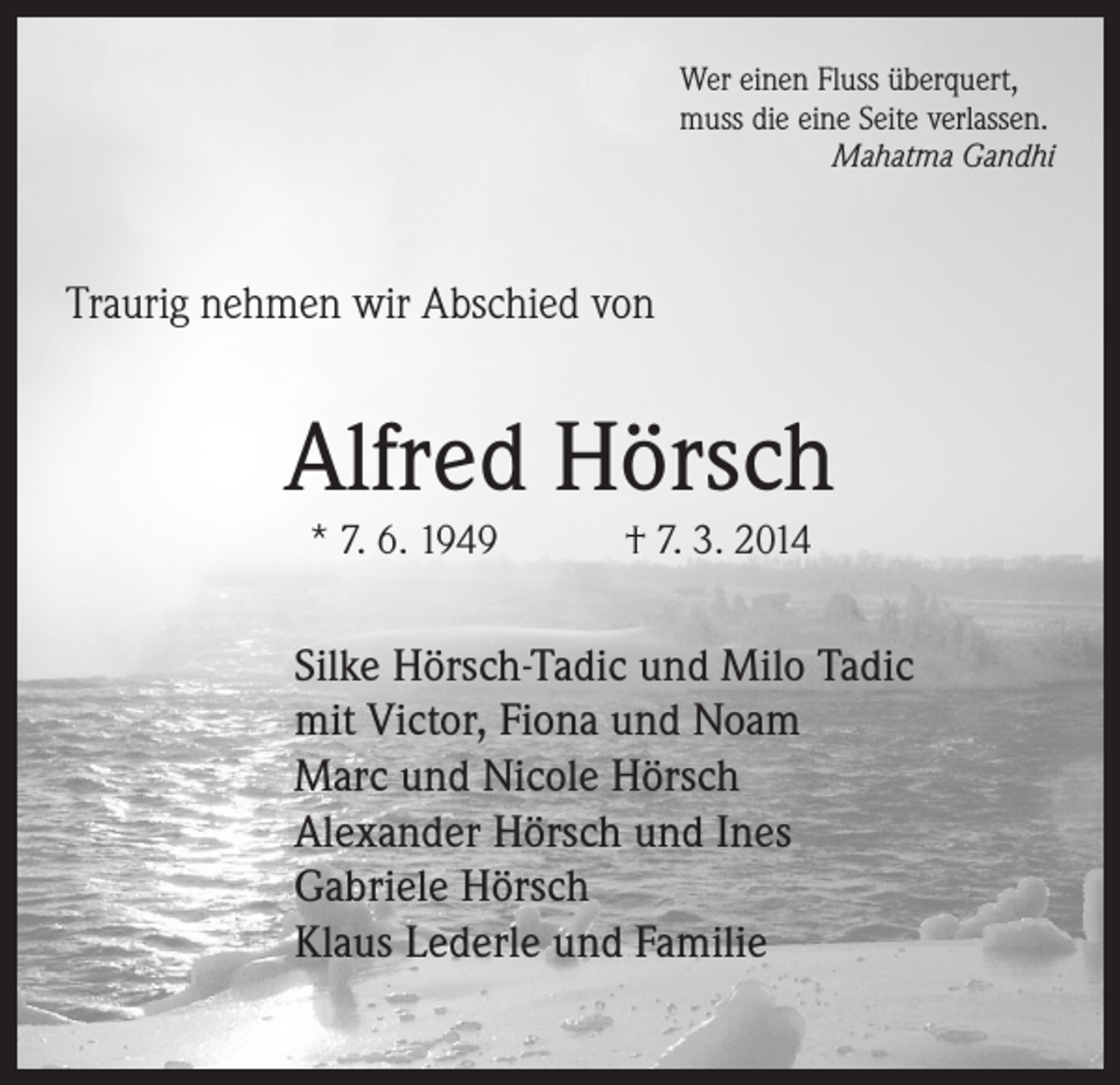 <p>Wer einen Fluss überquert,<br />muss die eine Seite verlassen.</p><p>Mahatma Gandhi</p><p>Traurig nehmen wir Abschied von</p><p>Alfred Hörsch<br />* 7. 6. 1949 † 7. 3. 2014</p><p>Silke Hörsch-Tadic und Milo Tadic<br />mit Victor, Fiona und Noam<br />Marc und Nicole Hörsch<br />Alexander Hörsch und Ines<br />Gabriele Hörsch<br />Klaus Lederle und Familie</p>