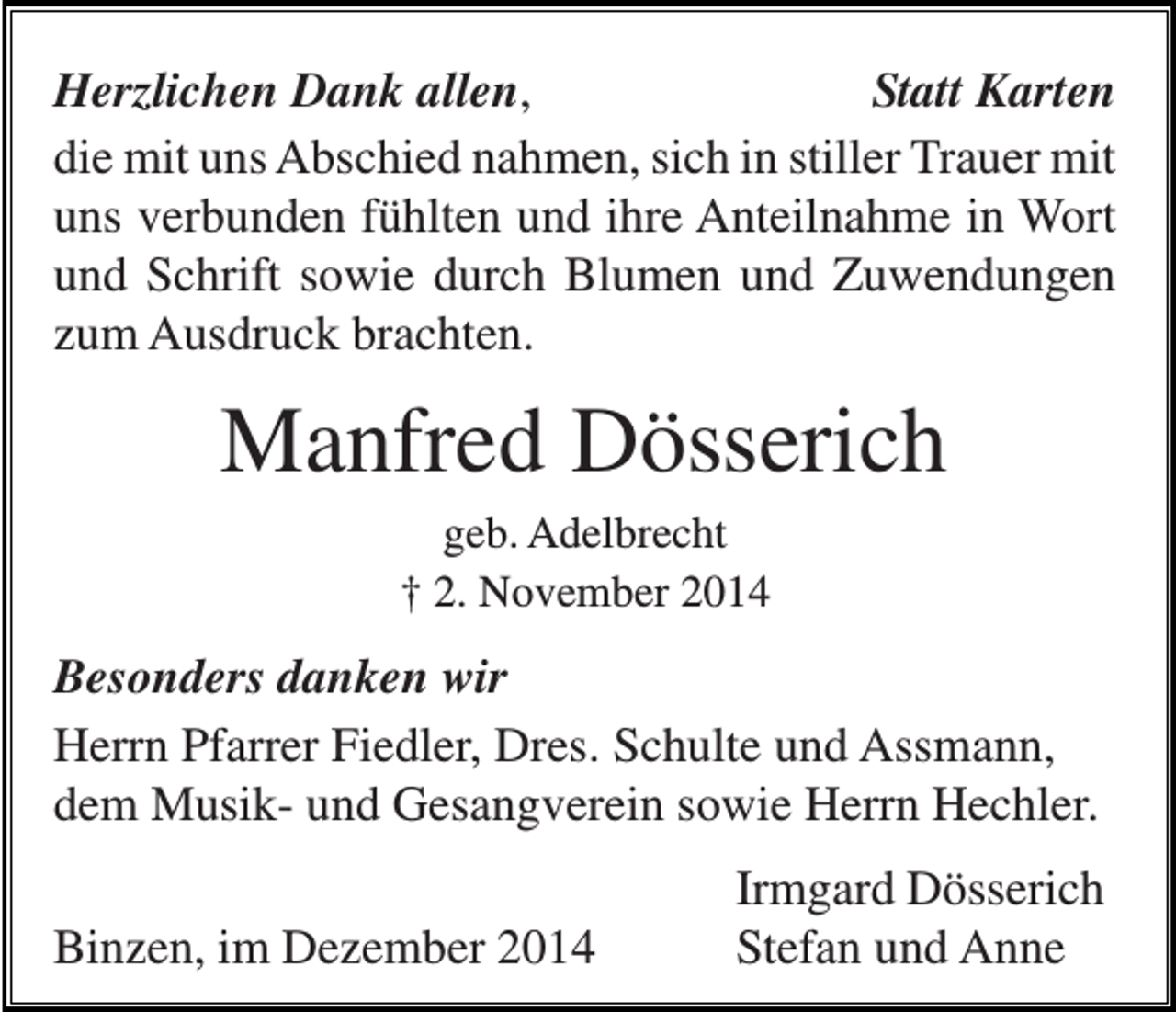 <p>Herzlichen Dank allen,<br />Statt Karten<br />die mit uns Abschied nahmen, sich in stiller Trauer mit<br />uns verbunden fühlten und ihre Anteilnahme in Wort<br />und Schrift sowie durch Blumen und Zuwendungen<br />zum Ausdruck brachten.</p><p>Manfred Dösserich<br />geb. Adelbrecht<br />† 2. November 2014</p><p>Besonders danken wir<br />Herrn Pfarrer Fiedler, Dres. Schulte und Assmann,<br />dem Musik- und Gesangverein sowie Herrn Hechler.<br />Binzen, im Dezember 2014</p><p>Irmgard Dösserich<br />Stefan und Anne</p>