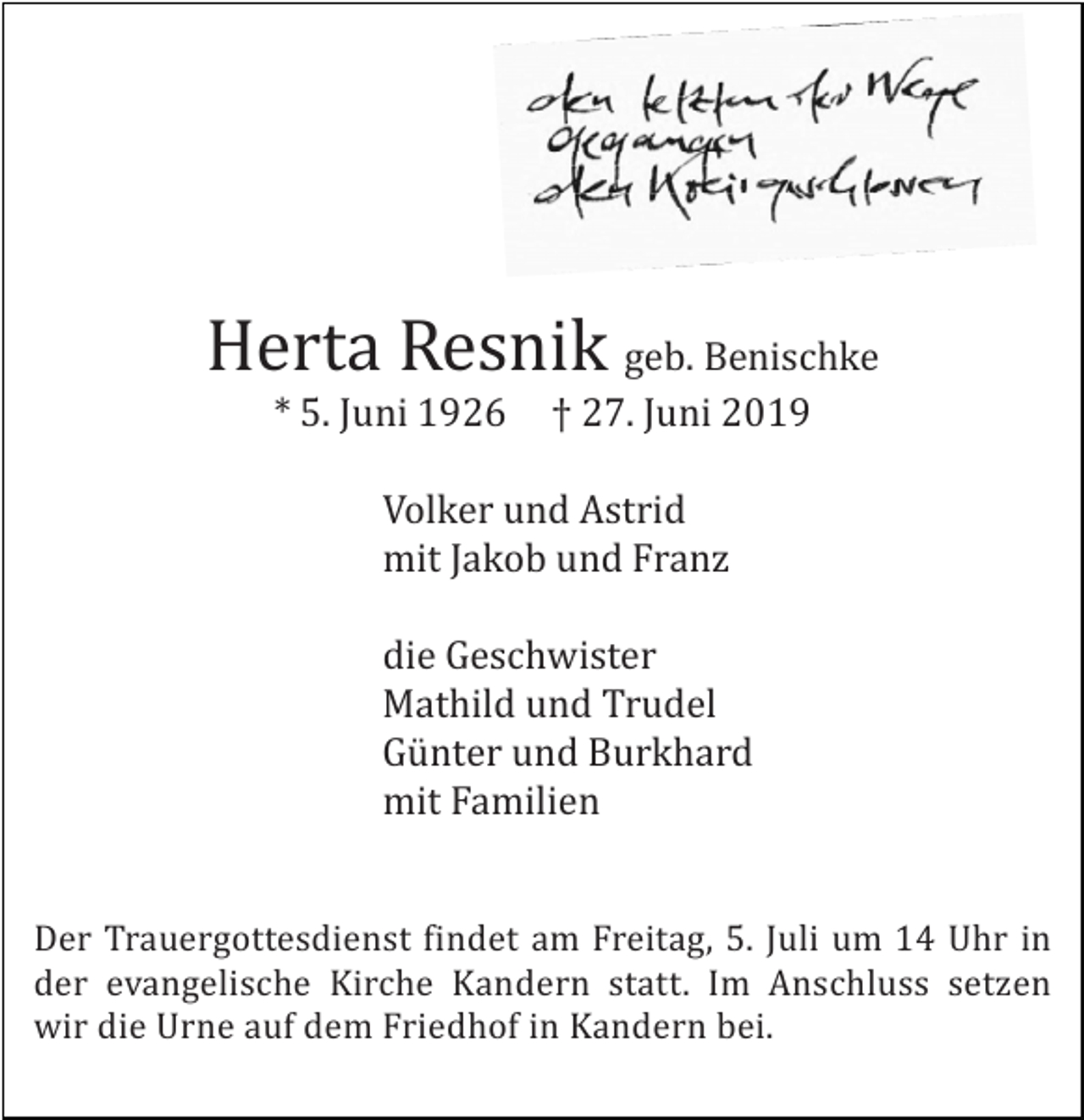 <p>Herta Resnik geb. Benischke<br />* 5. Juni 1926</p><p>† 27. Juni 2019</p><p>Volker und Astrid<br />mit Jakob und Franz<br />die Geschwister<br />Mathild und Trudel<br />Günter und Burkhard<br />mit Familien<br />Der Trauergottesdienst findet am Freitag, 5. Juli um 14 Uhr in<br />der evangelische Kirche Kandern statt. Im Anschluss setzen<br />wir die Urne auf dem Friedhof in Kandern bei.</p>