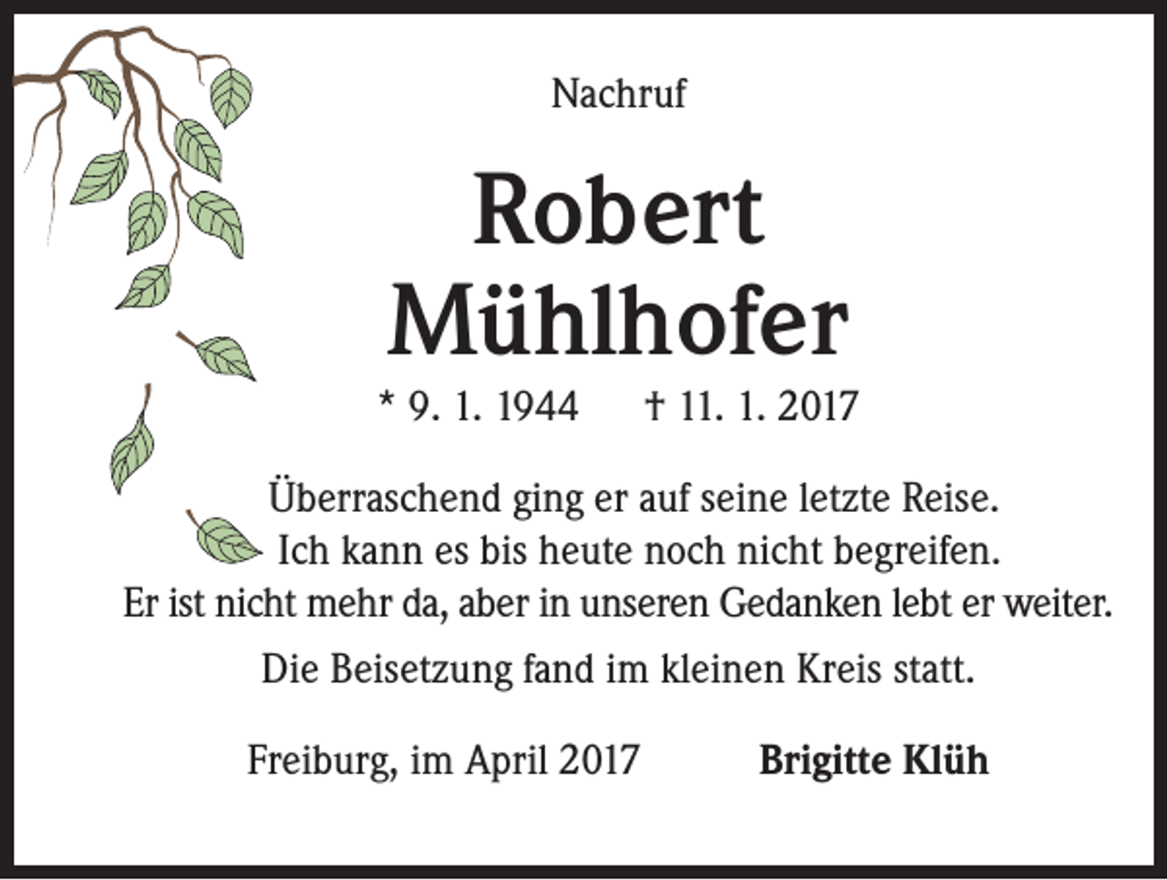 <p>Nachruf</p><p>Robert<br />Mühlhofer</p><p>* 9. 1. 1944 † 11. 1. 2017<br />Überraschend ging er auf seine letzte Reise.<br />Ich kann es bis heute noch nicht begreifen.<br />Er ist nicht mehr da, aber in unseren Gedanken lebt er weiter.<br />Die Beisetzung fand im kleinen Kreis statt.<br />Freiburg, im April 2017</p><p>Brigitte Klüh</p>