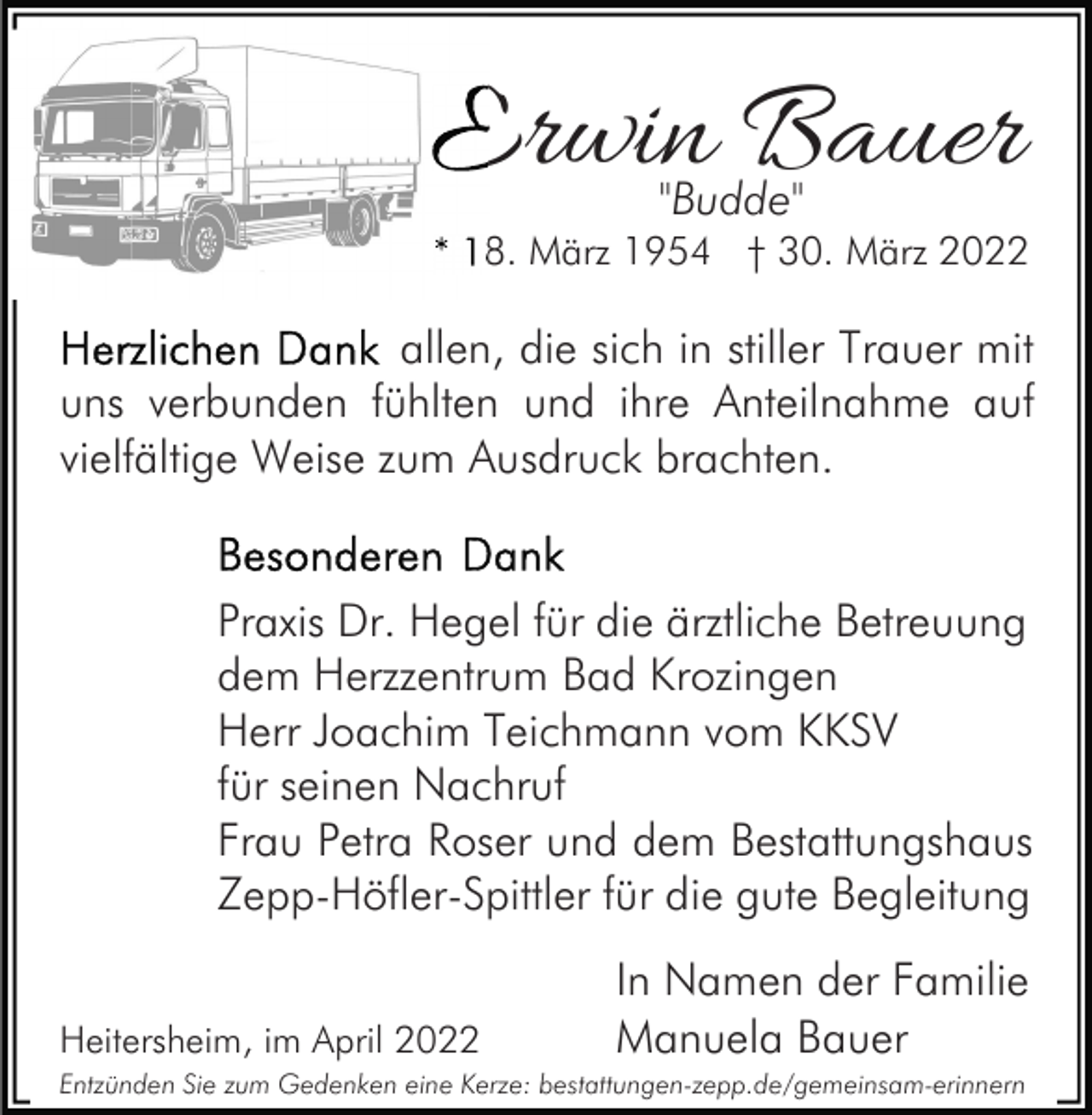 <p>Erwin Bauer<br />"Budde"<br />* 18. März 1954 † 30. März 2022</p><p>allen, die sich in stiller Trauer mit<br />uns verbunden fühlten und ihre Anteilnahme auf<br />vielfältige Weise zum Ausdruck brachten.</p><p>Praxis Dr. Hegel für die ärztliche Betreuung<br />dem Herzzentrum Bad Krozingen<br />Herr Joachim Teichmann vom KKSV<br />für seinen Nachruf<br />Frau Petra Roser und dem Bestattungshaus<br />Zepp-Höfler-Spittler für die gute Begleitung<br />Heitersheim, im April 2022</p><p>In Namen der Familie<br />Manuela Bauer</p><p>Entzünden Sie zum Gedenken eine Kerze: bestattungen-zepp.de/gemeinsam-erinnern</p>