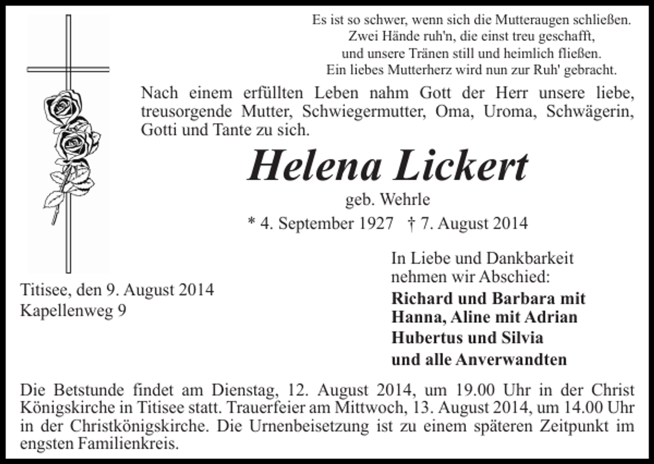 <p>Es ist so schwer, wenn sich die Mutteraugen schließen.<br />Zwei Hände ruh'n, die einst treu geschafft,<br />und unsere Tränen still und heimlich fließen.<br />Ein liebes Mutterherz wird nun zur Ruh' gebracht.</p><p>Nach einem erfüllten Leben nahm Gott der Herr unsere liebe,<br />treusorgende Mutter, Schwiegermutter, Oma, Uroma, Schwägerin,<br />Gotti und Tante zu sich.</p><p>Helena Lickert</p><p>geb. Wehrle<br />* 4. September 1927 † 7. August 2014<br />Titisee, den 9. August 2014<br />Kapellenweg 9</p><p>In Liebe und Dankbarkeit<br />nehmen wir Abschied:<br />Richard und Barbara mit<br />Hanna, Aline mit Adrian<br />Hubertus und Silvia<br />und alle Anverwandten</p><p>Die Betstunde findet am Dienstag, 12. August 2014, um 19.00 Uhr in der Christ<br />Königskirche in Titisee statt. Trauerfeier am Mittwoch, 13. August 2014, um 14.00 Uhr<br />in der Christkönigskirche. Die Urnenbeisetzung ist zu einem späteren Zeitpunkt im<br />engsten Familienkreis.</p>