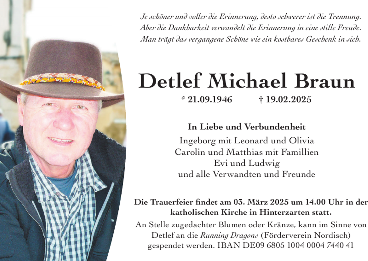 <p>Je schöner und voller die Erinnerung, desto schwerer ist die Trennung.<br />Aber die Dankbarkeit verwandelt die Erinnerung in eine stille Freude.<br />Man trägt das vergangene Schöne wie ein kostbares Geschenk in sich.</p><p>Detlef Michael Braun<br />* 21.09.1946</p><p>† 19.02.2025</p><p>In Liebe und Verbundenheit<br />Ingeborg mit Leonard und Olivia<br />Carolin und Matthias mit Famillien<br />Evi und Ludwig<br />und alle Verwandten und Freunde</p><p>Die Trauerfeier findet am 03. März 2025 um 14.00 Uhr in der<br />katholischen Kirche in Hinterzarten statt.<br />An Stelle zugedachter Blumen oder Kränze, kann im Sinne von<br />Detlef an die Running Dragons (Förderverein Nordisch)<br />gespendet werden. IBAN DE09 6805 1004 0004 7440 41</p>