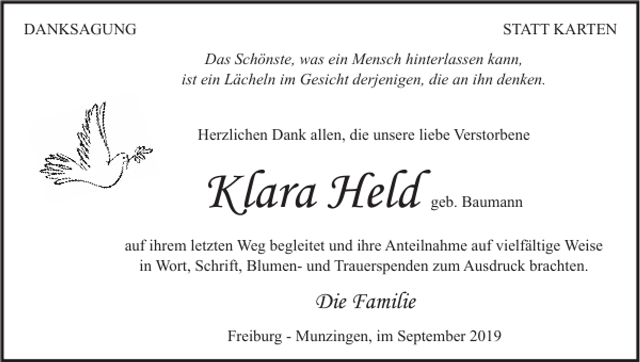 <p>DANKSAGUNG</p><p>STATT KARTEN<br />Das Schönste, was ein Mensch hinterlassen kann,<br />ist ein Lächeln im Gesicht derjenigen, die an ihn denken.<br />Herzlichen Dank allen, die unsere liebe Verstorbene</p><p>Klara Held</p><p>geb. Baumann</p><p>auf ihrem letzten Weg begleitet und ihre Anteilnahme auf vielfältige Weise<br />in Wort, Schrift, Blumen- und Trauerspenden zum Ausdruck brachten.</p><p>Die Familie<br />Freiburg - Munzingen, im September 2019</p>