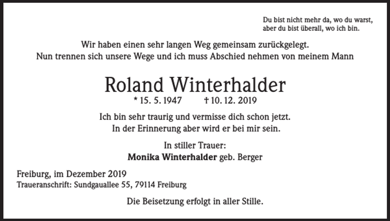 <p>Du bist nicht mehr da, wo du warst,<br />aber du bist überall, wo ich bin.</p><p>Wir haben einen sehr langen Weg gemeinsam zurückgelegt.<br />Nun trennen sich unsere Wege und ich muss Abschied nehmen von meinem Mann</p><p>Roland Winterhalder<br />* 15. 5. 1947</p><p>† 10. 12. 2019</p><p>Ich bin sehr traurig und vermisse dich schon jetzt.<br />In der Erinnerung aber wird er bei mir sein.<br />In stiller Trauer:<br />Monika Winterhalder geb. Berger<br />Freiburg, im Dezember 2019<br />Traueranschrift: Sundgauallee 55, 79114 Freiburg</p><p>Die Beisetzung erfolgt in aller Stille.</p>