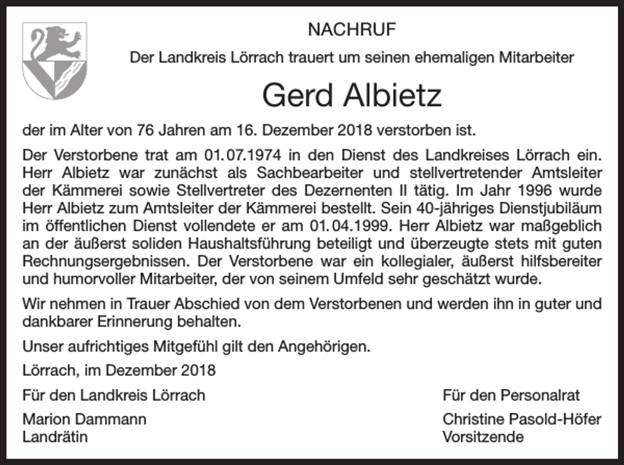 <p>NACHRUF<br />Der Landkreis Lörrach trauert um seinen ehemaligen Mitarbeiter</p><p>Gerd Albietz<br />der im Alter von 76 Jahren am 16. Dezember 2018 verstorben ist.<br />Der Verstorbene trat am 01. 07.1974 in den Dienst des Landkreises Lörrach ein.<br />Herr Albietz war zunächst als Sachbearbeiter und stellvertretender Amtsleiter<br />der Kämmerei sowie Stellvertreter des Dezernenten II tätig. Im Jahr 1996 wurde<br />Herr Albietz zum Amtsleiter der Kämmerei bestellt. Sein 40-jähriges Dienstjubiläum<br />im öffentlichen Dienst vollendete er am 01. 04.1999. Herr Albietz war maßgeblich<br />an der äußerst soliden Haushaltsführung beteiligt und überzeugte stets mit guten<br />Rechnungsergebnissen. Der Verstorbene war ein kollegialer, äußerst hilfsbereiter<br />und humorvoller Mitarbeiter, der von seinem Umfeld sehr geschätzt wurde.<br />Wir nehmen in Trauer Abschied von dem Verstorbenen und werden ihn in guter und<br />dankbarer Erinnerung behalten.<br />Unser aufrichtiges Mitgefühl gilt den Angehörigen.<br />Lörrach, im Dezember 2018<br />Für den Landkreis Lörrach</p><p>Für den Personalrat</p><p>Marion Dammann<br />Christine Pasold-Höfer<br />Landrätin Vorsitzende</p>