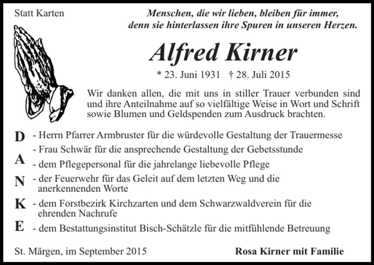 <p>Statt Karten</p><p>Menschen, die wir lieben, bleiben für immer,<br />denn sie hinterlassen ihre Spuren in unseren Herzen.</p><p>Alfred Kirner<br />* 23. Juni 1931 † 28. Juli 2015</p><p>Wir danken allen, die mit uns in stiller Trauer verbunden sind<br />und ihre Anteilnahme auf so vielfältige Weise in Wort und Schrift<br />sowie Blumen und Geldspenden zum Ausdruck brachten.</p><p>D<br />A<br />N<br />K<br />E</p><p>- Herrn Pfarrer Armbruster für die würdevolle Gestaltung der Trauermesse<br />- Frau Schwär für die ansprechende Gestaltung der Gebetsstunde<br />- dem Pflegepersonal für die jahrelange liebevolle Pflege<br />- der Feuerwehr für das Geleit auf dem letzten Weg und die<br />anerkennenden Worte<br />- dem Forstbezirk Kirchzarten und dem Schwarzwaldverein für die<br />ehrenden Nachrufe<br />- dem Bestattungsinstitut Bisch-Schätzle für die mitfühlende Betreuung</p><p>St. Märgen, im September 2015</p><p>Rosa Kirner mit Familie</p>