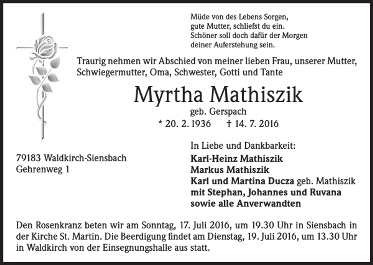 <p>Müde von des Lebens Sorgen,<br />gute Mutter, schliefst du ein.<br />Schöner soll doch dafür der Morgen<br />deiner Auferstehung sein.</p><p>Traurig nehmen wir Abschied von meiner lieben Frau, unserer Mutter,<br />Schwiegermutter, Oma, Schwester, Gotti und Tante</p><p>Myrtha Mathiszik<br />geb. Gerspach<br />* 20. 2. 1936 † 14. 7. 2016</p><p>79183 Waldkirch-Siensbach<br />Gehrenweg 1</p><p>In Liebe und Dankbarkeit:<br />Karl-Heinz Mathiszik<br />Markus Mathiszik<br />Karl und Martina Ducza geb. Mathiszik<br />mit Stephan, Johannes und Ruvana<br />sowie alle Anverwandten</p><p>Den Rosenkranz beten wir am Sonntag, 17. Juli 2016, um 19.30 Uhr in Siensbach in<br />der Kirche St. Martin. Die Beerdigung findet am Dienstag, 19. Juli 2016, um 13.30 Uhr<br />in Waldkirch von der Einsegnungshalle aus statt.</p>
