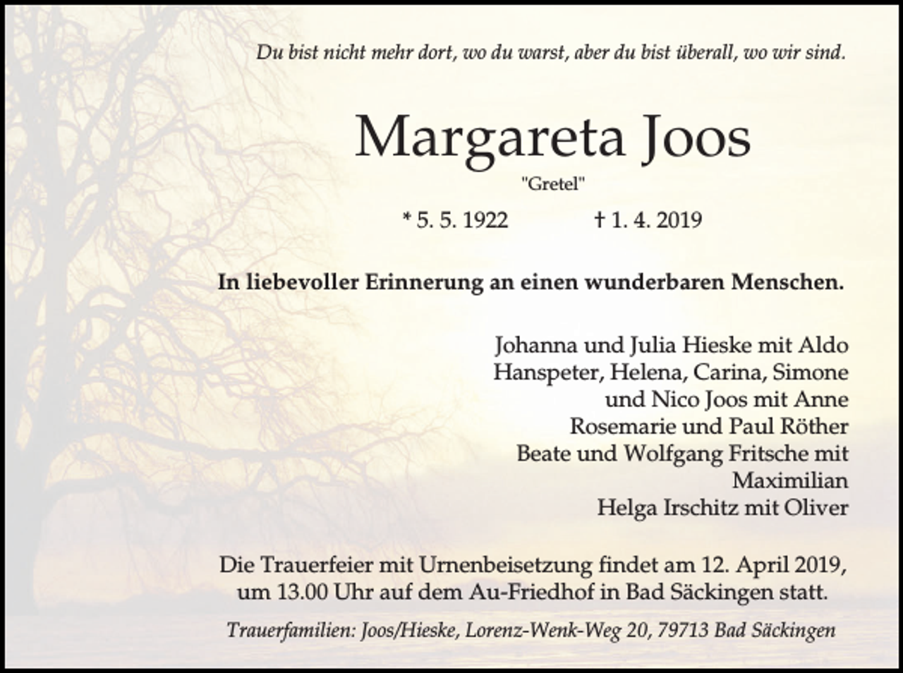 <p>Du bist nicht mehr dort, wo du warst, aber du bist überall, wo wir sind.</p><p>Margareta Joos<br />"Gretel"</p><p>* 5. 5. 1922</p><p>† 1. 4. 2019</p><p>In liebevoller Erinnerung an einen wunderbaren Menschen.<br />Johanna und Julia Hieske mit Aldo<br />Hanspeter, Helena, Carina, Simone<br />und Nico Joos mit Anne<br />Rosemarie und Paul Röther<br />Beate und Wolfgang Fritsche mit<br />Maximilian<br />Helga Irschitz mit Oliver<br />Die Trauerfeier mit Urnenbeisetzung findet am 12. April 2019,<br />um 13.00 Uhr auf dem Au-Friedhof in Bad Säckingen statt.<br />Trauerfamilien: Joos/Hieske, Lorenz-Wenk-Weg 20, 79713 Bad Säckingen</p>