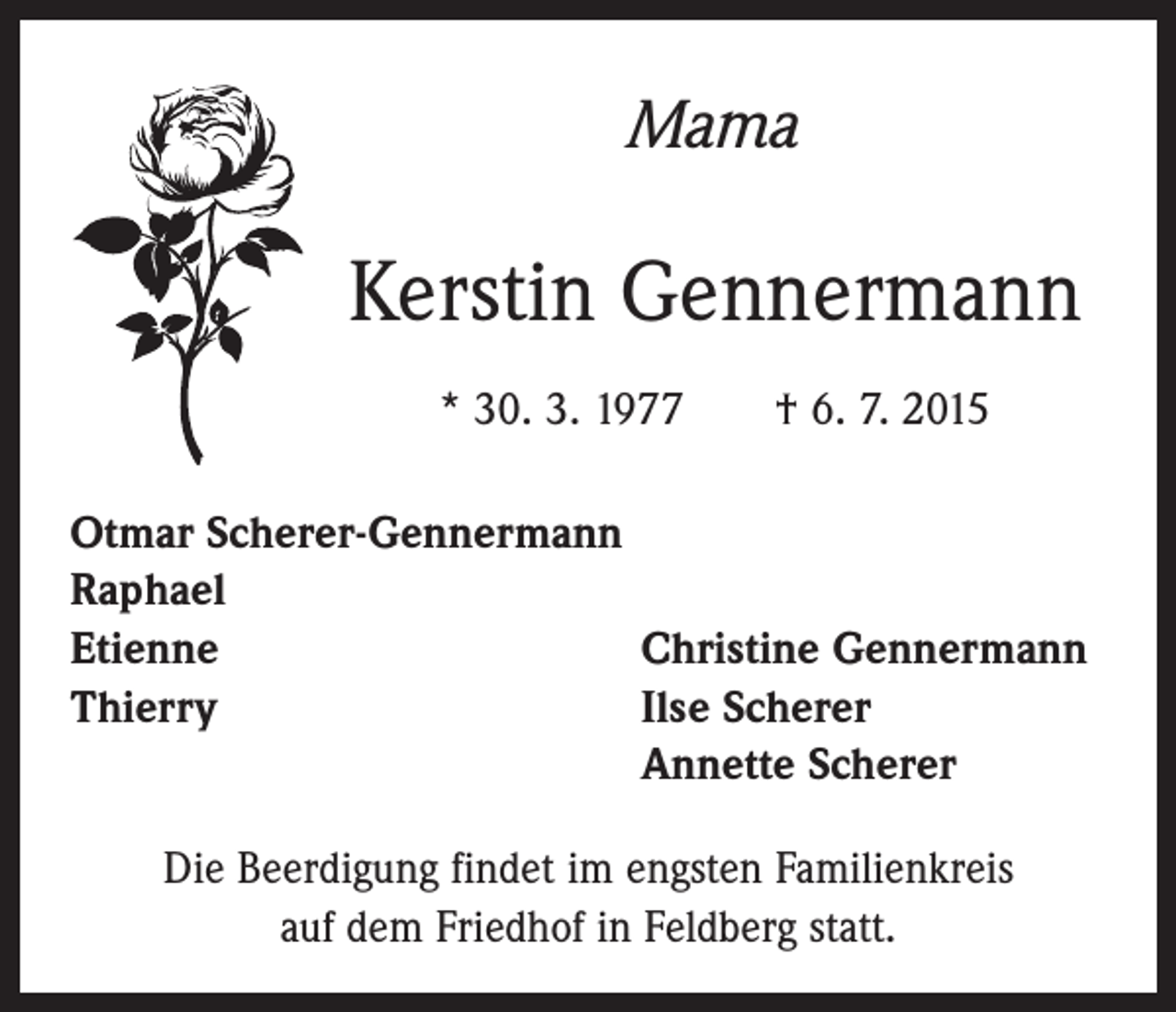 <p>Mama</p><p>Kerstin Gennermann<br />* 30. 3. 1977 † 6. 7. 2015<br />Otmar Scherer-Gennermann<br />Raphael<br />Etienne<br />Christine Gennermann<br />Thierry Ilse Scherer<br />Annette Scherer<br />Die Beerdigung findet im engsten Familienkreis<br />auf dem Friedhof in Feldberg statt.</p>