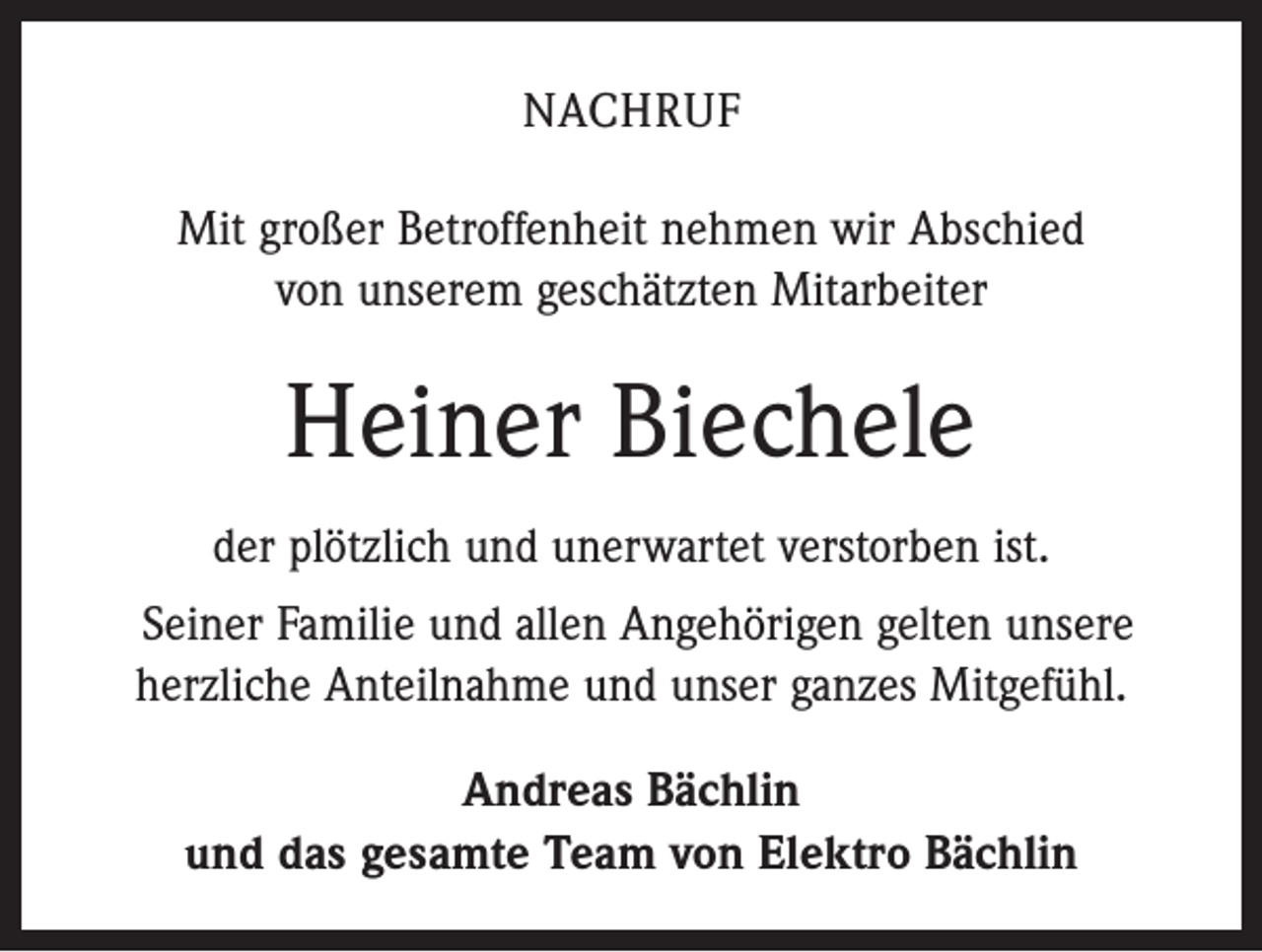 <p>NACHRUF<br />Mit großer Betroffenheit nehmen wir Abschied<br />von unserem geschätzten Mitarbeiter</p><p>Heiner Biechele<br />der plötzlich und unerwartet verstorben ist.<br />Seiner Familie und allen Angehörigen gelten unsere<br />herzliche Anteilnahme und unser ganzes Mitgefühl.<br />Andreas Bächlin<br />und das gesamte Team von Elektro Bächlin</p>