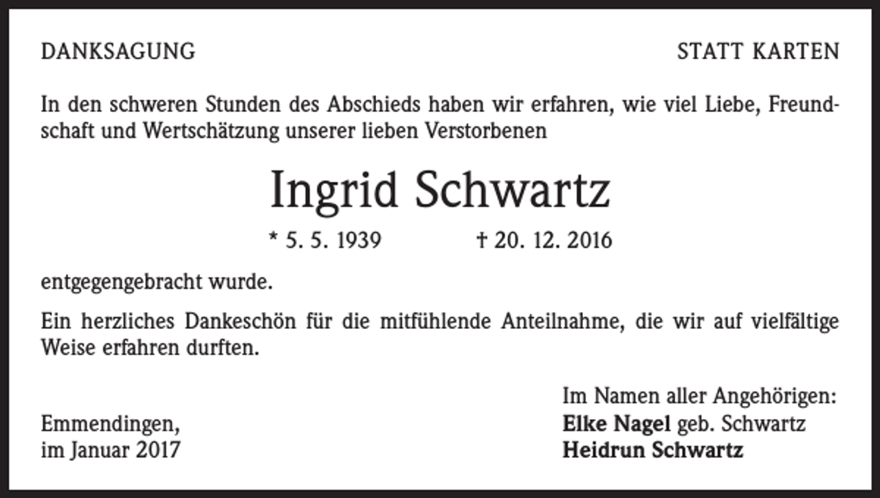 <p>DANKSAGUNG</p><p>STATT KARTEN</p><p>In den schweren Stunden des Abschieds haben wir erfahren, wie viel Liebe, Freundschaft und Wertschätzung unserer lieben Verstorbenen</p><p>Ingrid Schwartz<br />* 5. 5. 1939 † 20. 12. 2016<br />entgegengebracht wurde.<br />Ein herzliches Dankeschön für die mitfühlende Anteilnahme, die wir auf vielfältige<br />Weise erfahren durften.</p><p>Emmendingen,<br />im Januar 2017</p><p>Im Namen aller Angehörigen:<br />Elke Nagel geb. Schwartz<br />Heidrun Schwartz</p>