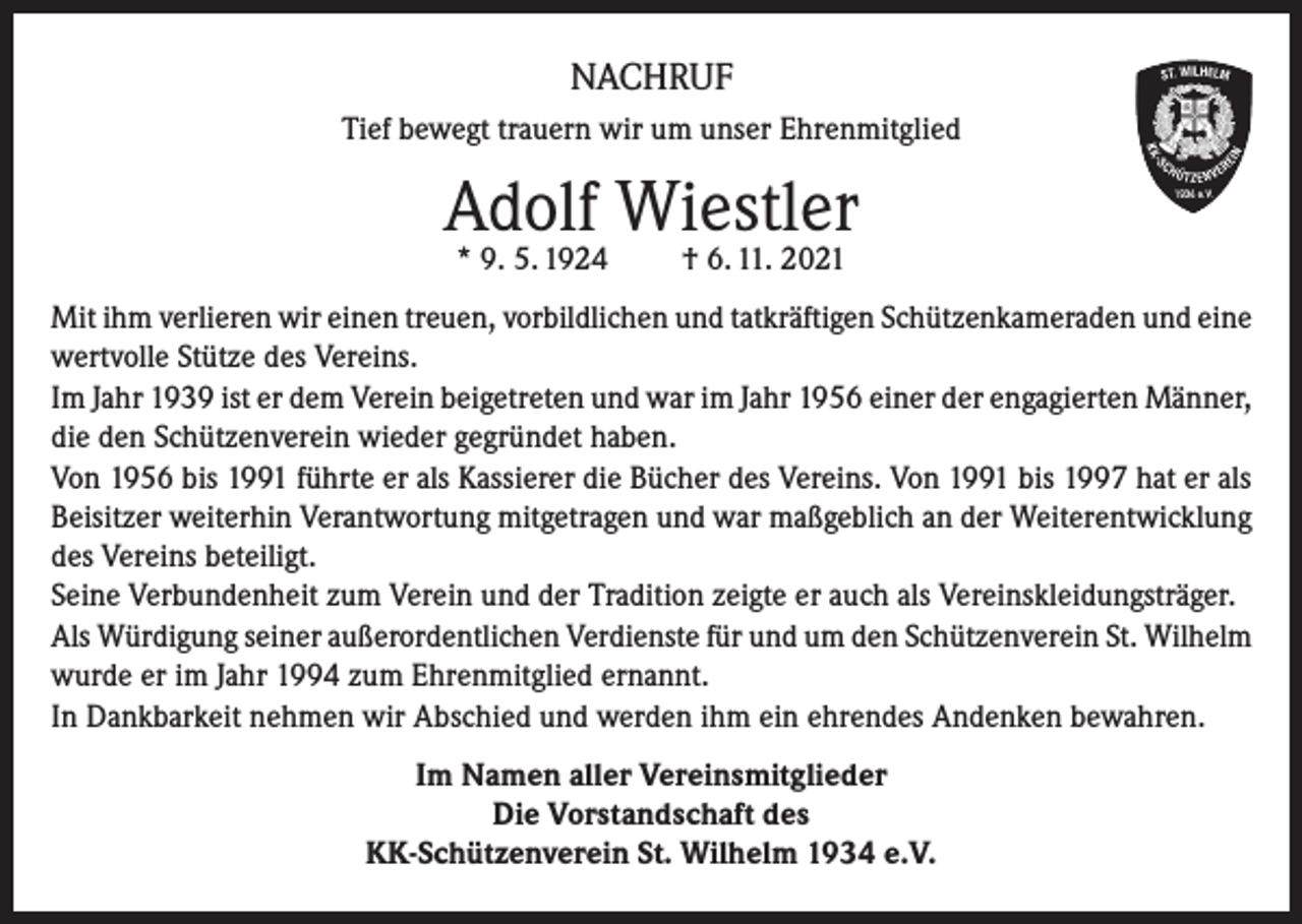 <p>NACHRUF<br />Tief bewegt trauern wir um unser Ehrenmitglied</p><p>Adolf Wiestler<br />* 9. 5. 1924</p><p>† 6. 11. 2021</p><p>Mit ihm verlieren wir einen treuen, vorbildlichen und tatkräftigen Schützenkameraden und eine<br />wertvolle Stütze des Vereins.<br />Im Jahr 1939 ist er dem Verein beigetreten und war im Jahr 1956 einer der engagierten Männer,<br />die den Schützenverein wieder gegründet haben.<br />Von 1956 bis 1991 führte er als Kassierer die Bücher des Vereins. Von 1991 bis 1997 hat er als<br />Beisitzer weiterhin Verantwortung mitgetragen und war maßgeblich an der Weiterentwicklung<br />des Vereins beteiligt.<br />Seine Verbundenheit zum Verein und der Tradition zeigte er auch als Vereinskleidungsträger.<br />Als Würdigung seiner außerordentlichen Verdienste für und um den Schützenverein St. Wilhelm<br />wurde er im Jahr 1994 zum Ehrenmitglied ernannt.<br />In Dankbarkeit nehmen wir Abschied und werden ihm ein ehrendes Andenken bewahren.<br />Im Namen aller Vereinsmitglieder<br />Die Vorstandschaft des<br />KK-Schützenverein St. Wilhelm 1934 e.V.</p>