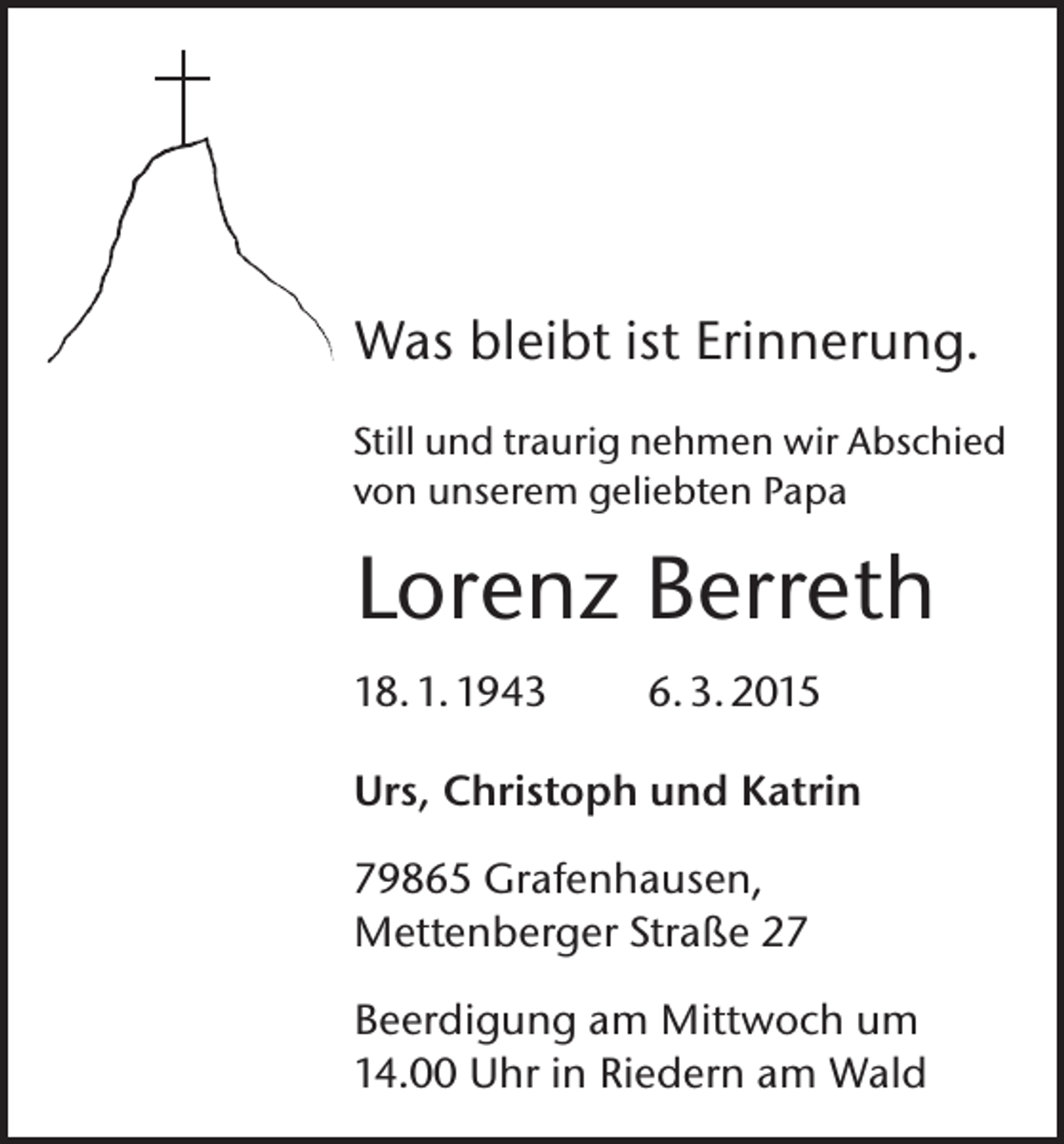 <p>Was bleibt ist Erinnerung.<br />Still und traurig nehmen wir Abschied<br />von unserem geliebten Papa</p><p>Lorenz Berreth<br />18. 1. 1943</p><p>6. 3. 2015</p><p>Urs, Christoph und Katrin<br />79865 Grafenhausen,<br />Mettenberger Straße 27<br />Beerdigung am Mittwoch um<br />14.00 Uhr in Riedern am Wald</p>