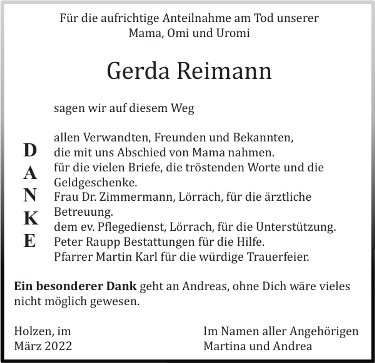 <p>Fü r die aufrichtige Anteilnahme am Tod unserer<br />Mama, Omi und Uromi</p><p>Gerda Reimann<br />sagen wir auf diesem Weg</p><p>D<br />A<br />N<br />K<br />E</p><p>allen Verwandten, Freunden und Bekannten,<br />die mit uns Abschied von Mama nahmen.<br />fü r die vielen Briefe, die trö stenden Worte und die<br />Geldgeschenke.<br />Frau Dr. Zimmermann, Lö rrach, fü r die ä rztliche<br />Betreuung.<br />dem ev. Pflegedienst, Lö rrach, fü r die Unterstü tzung.<br />Peter Raupp Bestattungen fü r die Hilfe.<br />Pfarrer Martin Karl fü r die wü rdige Trauerfeier.</p><p>Ein besonderer Dank geht an Andreas, ohne Dich wä re vieles<br />nicht mö glich gewesen.<br />Holzen, im<br />Mä rz 2022</p><p>Im Namen aller Angehö rigen<br />Martina und Andrea</p>