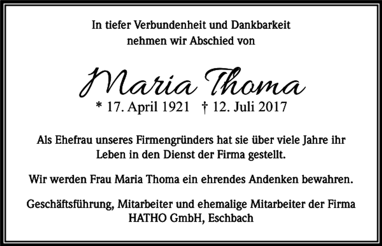 <p>In tiefer<br />und Dankbarkeit<br />Wenn<br />die Verbundenheit<br />Sonne des Lebens<br />untergeht,<br />nehmen<br />wir Abschied<br />von<br />leuchten<br />die Sterne<br />der Erinnerung.</p><p>Maria Thoma<br />* 17. April 1921 † 12. Juli 2017</p><p>Als Ehefrau unseres Firmengründers hat sie über viele Jahre ihr<br />Familie Burggraf<br />Leben in den Dienst der Firma gestellt.</p><p>Familie Grether</p><p>Wir werden Frau Maria<br />Thoma ein<br />Familie<br />Dr.ehrendes<br />SteinerAndenken bewahren.<br />Geschäftsführung, Mitarbeiter und ehemalige Mitarbeiter der Firma<br />HATHO<br />GmbH,<br />In aller Stille<br />nehmen<br />wirEschbach<br />Abschied von ihr.</p>
