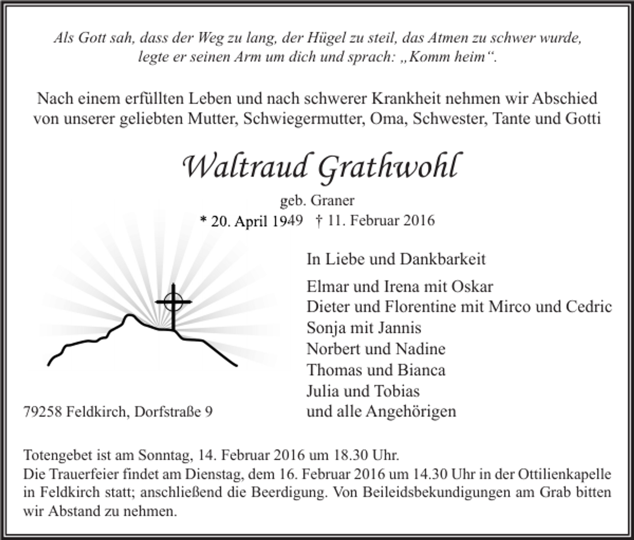 <p>Als Gott sah, dass der Weg zu lang, der Hügel zu steil, das Atmen zu schwer wurde,<br />legte er seinen Arm um dich und sprach: „Komm heim“.</p><p>Nach einem erfüllten Leben und nach schwerer Krankheit nehmen wir Abschied<br />von unserer geliebten Mutter, Schwiegermutter, Oma, Schwester, Tante und Gotti</p><p>Waltraud Grathwohl<br />geb. Graner<br />* 20. April 1949 † 11. Februar 2016</p><p>In Liebe und Dankbarkeit</p><p>79258 Feldkirch, Dorfstraße 9</p><p>Elmar und Irena mit Oskar<br />Dieter und Florentine mit Mirco und Cedric<br />Sonja mit Jannis<br />Norbert und Nadine<br />Thomas und Bianca<br />Julia und Tobias<br />und alle Angehörigen</p><p>Totengebet ist am Sonntag, 14. Februar 2016 um 18.30 Uhr.<br />Die Trauerfeier findet am Dienstag, dem 16. Februar 2016 um 14.30 Uhr in der Ottilienkapelle<br />in Feldkirch statt; anschließend die Beerdigung. Von Beileidsbekundigungen am Grab bitten<br />wir Abstand zu nehmen.</p>