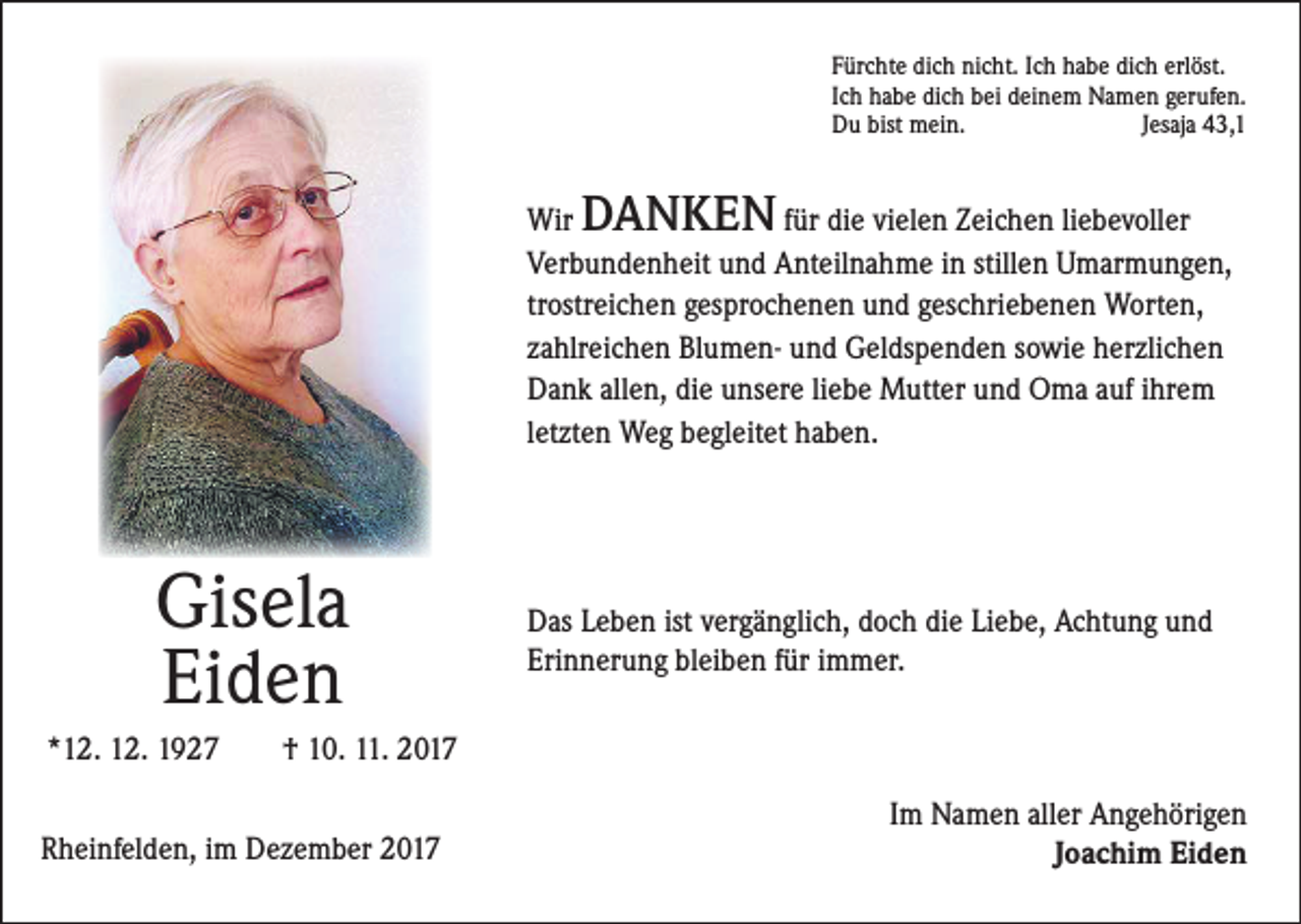 <p>Fürchte dich nicht. Ich habe dich erlöst.<br />Ich habe dich bei deinem Namen gerufen.<br />Du bist mein.<br />Jesaja 43,1</p><p>DANKEN</p><p>Wir<br />für die vielen Zeichen liebevoller<br />Verbundenheit und Anteilnahme in stillen Umarmungen,<br />trostreichen gesprochenen und geschriebenen Worten,<br />zahlreichen Blumen- und Geldspenden sowie herzlichen<br />Dank allen, die unsere liebe Mutter und Oma auf ihrem<br />letzten Weg begleitet haben.</p><p>Gisela<br />Eiden</p><p>Das Leben ist vergänglich, doch die Liebe, Achtung und<br />Erinnerung bleiben für immer.</p><p>*12. 12. 1927 † 10. 11. 2017<br />Rheinfelden, im Dezember 2017</p><p>Im Namen aller Angehörigen<br />Joachim Eiden</p>