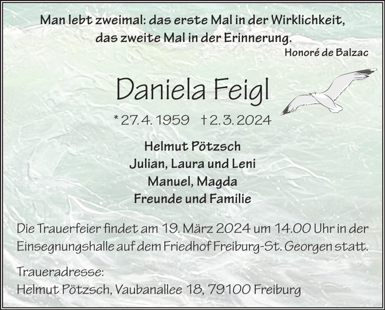 <p>Man lebt zweimal: das erste Mal in der Wirklichkeit,<br />das zweite Mal in der Erinnerung.</p><p>Honoré de Balzac</p><p>Daniela Feigl<br />* 27. 4. 1959 † 2. 3. 2024<br />Helmut Pötzsch<br />Julian, Laura und Leni<br />Manuel, Magda<br />Freunde und Familie<br />Die Trauerfeier findet am 19. März 2024 um 14.00 Uhr in der<br />Einsegnungshalle auf dem Friedhof Freiburg-St. Georgen statt.<br />Traueradresse:<br />Helmut Pötzsch, Vaubanallee 18, 79100 Freiburg</p>