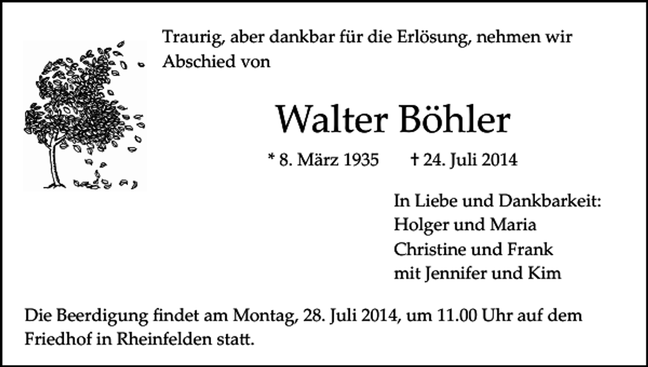 <p>Traurig, aber dankbar für die Erlösung, nehmen wir<br />Abschied von</p><p>Walter Böhler<br />* 8. März 1935</p><p>† 24. Juli 2014<br />In Liebe und Dankbarkeit:<br />Holger und Maria<br />Christine und Frank<br />mit Jennifer und Kim</p><p>Die Beerdigung ﬁndet am Montag, 28. Juli 2014, um 11.00 Uhr auf dem<br />Friedhof in Rheinfelden sta�.</p>
