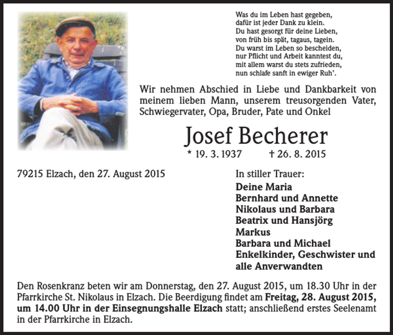 <p>Was du im Leben hast gegeben,<br />dafür ist jeder Dank zu klein.<br />Du hast gesorgt für deine Lieben,<br />von früh bis spät, tagaus, tagein.<br />Du warst im Leben so bescheiden,<br />nur Pflicht und Arbeit kanntest du,<br />mit allem warst du stets zufrieden,<br />nun schlafe sanft in ewiger Ruh’.</p><p>Wir nehmen Abschied in Liebe und Dankbarkeit von<br />meinem lieben Mann, unserem treusorgenden Vater,<br />Schwiegervater, Opa, Bruder, Pate und Onkel</p><p>Josef Becherer<br />* 19. 3. 1937 † 26. 8. 2015</p><p>79215 Elzach, den 27. August 2015</p><p>In stiller Trauer:<br />Deine Maria<br />Bernhard und Annette<br />Nikolaus und Barbara<br />Beatrix und Hansjörg<br />Markus<br />Barbara und Michael<br />Enkelkinder, Geschwister und<br />alle Anverwandten</p><p>Den Rosenkranz beten wir am Donnerstag, den 27. August 2015, um 18.30 Uhr in der<br />Pfarrkirche St. Nikolaus in Elzach. Die Beerdigung findet am Freitag, 28. August 2015,<br />um 14.00 Uhr in der Einsegnungshalle Elzach statt; anschließend erstes Seelenamt<br />in der Pfarrkirche in Elzach.</p>