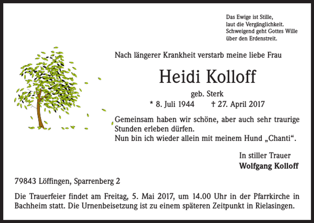 <p>Das Ewige ist Stille,<br />laut die Vergänglichkeit.<br />Schweigend geht Gottes Wille<br />über den Erdenstreit.</p><p>Nach längerer Krankheit verstarb meine liebe Frau</p><p>Heidi Kolloff<br />geb. Sterk<br />* 8. Juli 1944 † 27. April 2017<br />Gemeinsam haben wir schöne, aber auch sehr traurige<br />Stunden erleben dürfen.<br />Nun bin ich wieder allein mit meinem Hund „Chanti“.</p><p>In stiller Trauer<br />Wolfgang Kolloff</p><p>79843 Löffingen, Sparrenberg 2<br />Die Trauerfeier findet am Freitag, 5. Mai 2017, um 14.00 Uhr in der Pfarrkirche in<br />Bachheim statt. Die Urnenbeisetzung ist zu einem späteren Zeitpunkt in Rielasingen.</p>