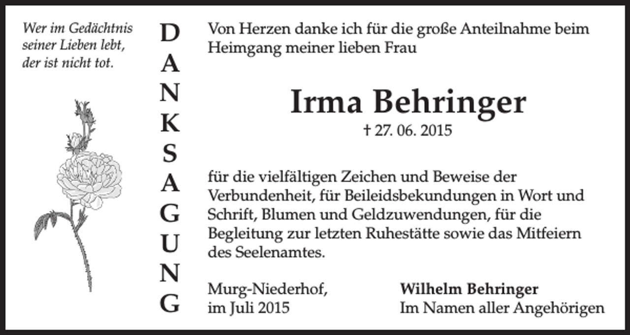 <p>Wer im Gedächtnis<br />seiner Lieben lebt,<br />der ist nicht tot.</p><p>D<br />A<br />N<br />K<br />S<br />A<br />G<br />U<br />N<br />G</p><p>Von Herzen danke ich für die große Anteilnahme beim<br />Heimgang meiner lieben Frau</p><p>Irma Behringer<br />† 27. 06. 2015</p><p>für die vielfältigen Zeichen und Beweise der<br />Verbundenheit, für Beileidsbekundungen in Wort und<br />Schrift, Blumen und Geldzuwendungen, für die<br />Begleitung zur letzten Ruhestätte sowie das Mitfeiern<br />des Seelenamtes.<br />Murg-Niederhof,<br />im Juli 2015</p><p>Wilhelm Behringer<br />Im Namen aller Angehörigen</p>
