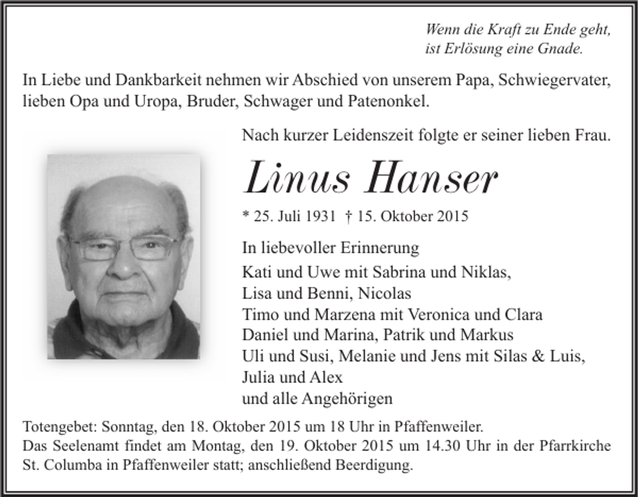<p>Wenn die Kraft zu Ende geht,<br />ist Erlösung eine Gnade.</p><p>In Liebe und Dankbarkeit nehmen wir Abschied von unserem Papa, Schwiegervater,<br />lieben Opa und Uropa, Bruder, Schwager und Patenonkel.<br />Nach kurzer Leidenszeit folgte er seiner lieben Frau.</p><p>Linus Hanser<br />* 25. Juli 1931 † 15. Oktober 2015</p><p>In liebevoller Erinnerung<br />Kati und Uwe mit Sabrina und Niklas,<br />Lisa und Benni, Nicolas<br />Timo und Marzena mit Veronica und Clara<br />Daniel und Marina, Patrik und Markus<br />Uli und Susi, Melanie und Jens mit Silas &amp; Luis,<br />Julia und Alex<br />und alle Angehörigen<br />Totengebet: Sonntag, den 18. Oktober 2015 um 18 Uhr in Pfaffenweiler.<br />Das Seelenamt findet am Montag, den 19. Oktober 2015 um 14.30 Uhr in der Pfarrkirche<br />St. Columba in Pfaffenweiler statt; anschließend Beerdigung.</p>