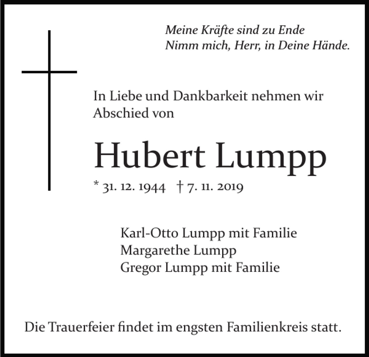 <p>Meine Kräfte sind zu Ende<br />Nimm mich, Herr, in Deine Hände.</p><p>In Liebe und Dankbarkeit nehmen wir<br />Abschied von</p><p>Hubert Lumpp<br />* 31. 12. 1944 † 7. 11. 2019<br />Karl­Otto Lumpp mit Familie<br />Margarethe Lumpp<br />Gregor Lumpp mit Familie</p><p>Die Trauerfeier ﬁndet im engsten Familienkreis statt.</p>