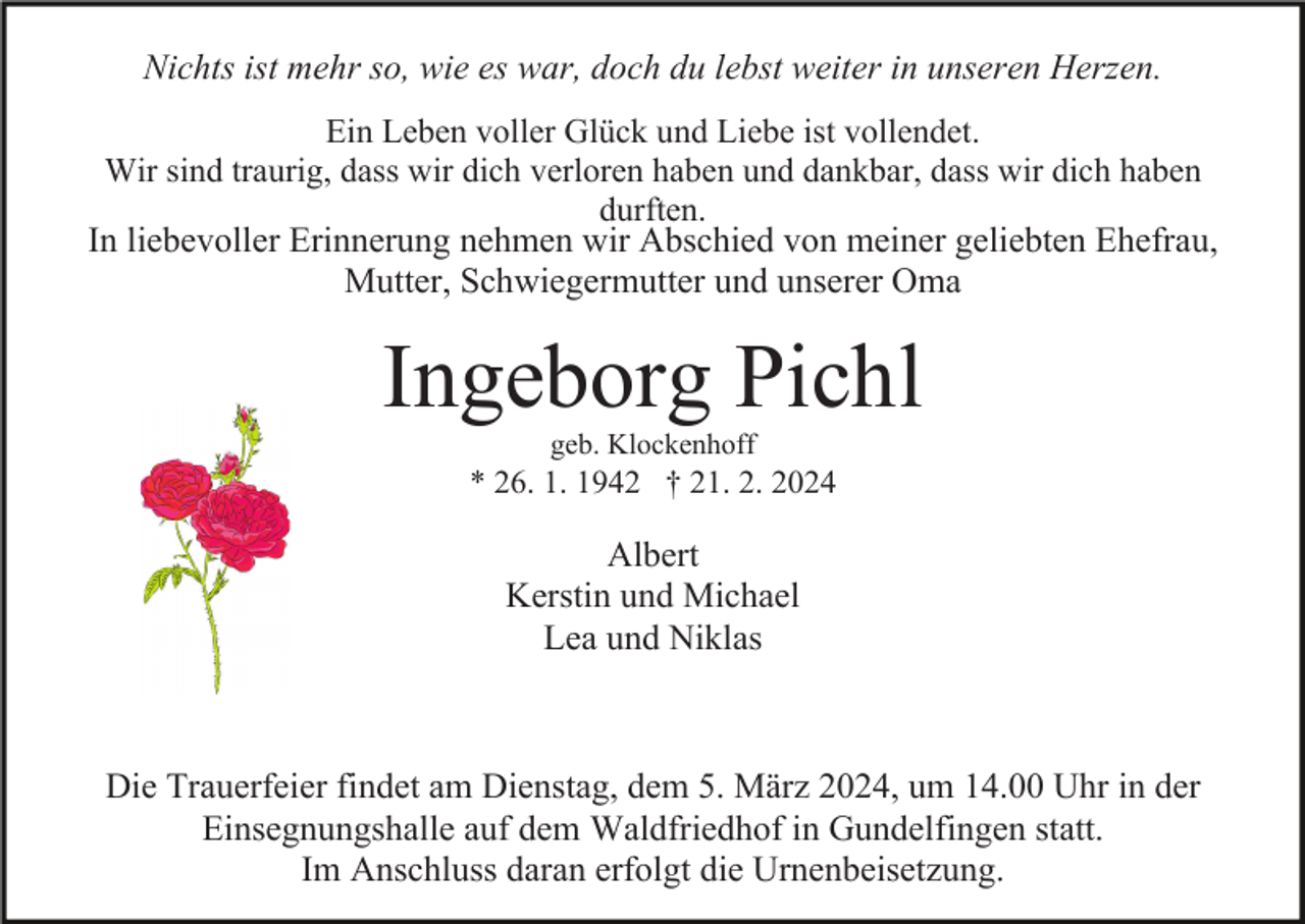 Nichts ist mehr so, wie es war, doch du lebst weiter in unseren Herzen.
Ein Leben voller Glück und Liebe ist vollendet.
Wir sind traurig, dass wir dich verloren haben und dankbar, dass wir dich haben
durften
In liebevoller Erinnerung nehmen wir Abschied von meiner geliebten Ehefrau,
Mutter, Schwiegermutter und unserer Oma
Ingeborg Pichl
geb. Klockenhoff
* 26. 1. 1942 † 21. 2. 2024
Albert
Kerstin und Michael
Lea und Niklas
Die Trauerfeier findet am Dienstag, dem 5. März 2024, um 14.00 Uhr in der
Einsegnungshalle auf dem Waldfriedhof in Gundelfingen statt.
Im Anschluss daran erfolgt die Urnenbeisetzung.