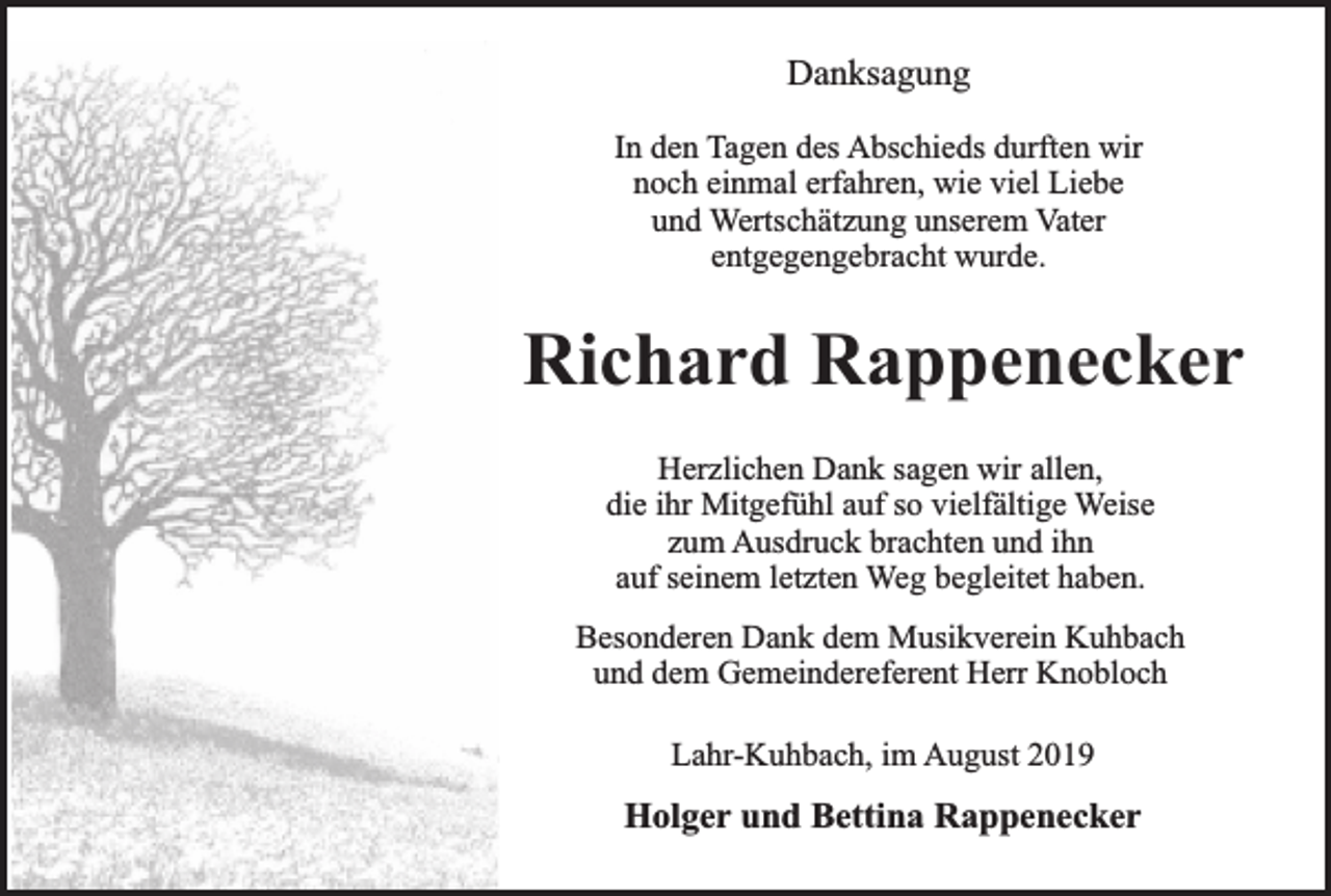 <p>Danksagung<br />In den Tagen des Abschieds durften wir<br />noch einmal erfahren, wie viel Liebe<br />und Wertschätzung unserem Vater<br />entgegengebracht wurde.</p><p>Richard Rappenecker<br />Herzlichen Dank sagen wir allen,<br />die ihr Mitgefühl auf so vielfältige Weise<br />zum Ausdruck brachten und ihn<br />auf seinem letzten Weg begleitet haben.<br />Besonderen Dank dem Musikverein Kuhbach<br />und dem Gemeindereferent Herr Knobloch<br />Lahr-Kuhbach, im August 2019</p><p>Holger und Bettina Rappenecker</p>